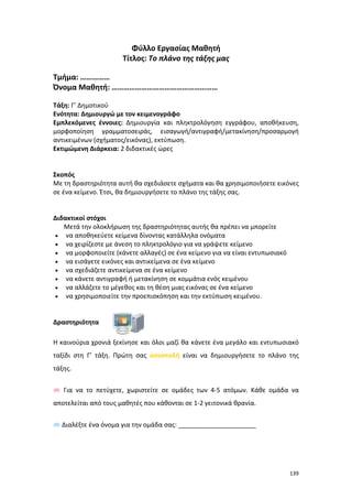 Φύλλο Εργασίας Μαθητή
Τίτλος: Το πλάνο της τάξης μας
Τμήμα: ……………
Όνομα Μαθητή: ………………………………………………
Τάξη: Γ’ Δημοτικού
Ενότητα: Δημιουργώ με τον κειμενογράφο
Εμπλεκόμενες έννοιες: Δημιουργία και πληκτρολόγηση εγγράφου, αποθήκευση,
μορφοποίηση γραμματοσειράς, εισαγωγή/αντιγραφή/μετακίνηση/προσαρμογή
αντικειμένων (σχήματος/εικόνας), εκτύπωση.
Εκτιμώμενη Διάρκεια: 2 διδακτικές ώρες

Σκοπός
Με τη δραστηριότητα αυτή θα σχεδιάσετε σχήματα και θα χρησιμοποιήσετε εικόνες
σε ένα κείμενο. Έτσι, θα δημιουργήσετε το πλάνο της τάξης σας.

Διδακτικοί στόχοι
Μετά την ολοκλήρωση της δραστηριότητας αυτής θα πρέπει να μπορείτε
• να αποθηκεύετε κείμενα δίνοντας κατάλληλα ονόματα
• να χειρίζεστε με άνεση το πληκτρολόγιο για να γράψετε κείμενο
• να μορφοποιείτε (κάνετε αλλαγές) σε ένα κείμενο για να είναι εντυπωσιακό
• να εισάγετε εικόνες και αντικείμενα σε ένα κείμενο
• να σχεδιάζετε αντικείμενα σε ένα κείμενο
• να κάνετε αντιγραφή ή μετακίνηση σε κομμάτια ενός κειμένου
• να αλλάζετε το μέγεθος και τη θέση μιας εικόνας σε ένα κείμενο
• να χρησιμοποιείτε την προεπισκόπηση και την εκτύπωση κειμένου.

Δραστηριότητα
Η καινούρια χρονιά ξεκίνησε και όλοι μαζί θα κάνετε ένα μεγάλο και εντυπωσιακό
ταξίδι στη Γ’ τάξη. Πρώτη σας αποστολή είναι να δημιουργήσετε το πλάνο της
τάξης.
 Για να το πετύχετε, χωριστείτε σε ομάδες των 4-5 ατόμων. Κάθε ομάδα να
αποτελείται από τους μαθητές που κάθονται σε 1-2 γειτονικά θρανία.
 Διαλέξτε ένα όνομα για την ομάδα σας: ______________________

139

 
