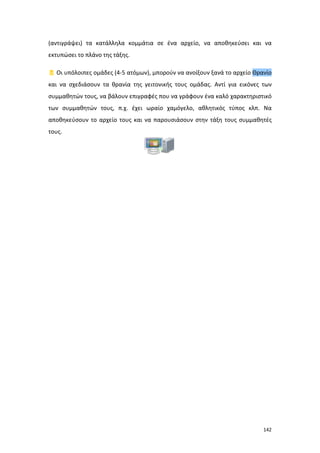 (αντιγράψει) τα κατάλληλα κομμάτια σε ένα αρχείο, να αποθηκεύσει και να
εκτυπώσει το πλάνο της τάξης.
 Οι υπόλοιπες ομάδες (4-5 ατόμων), μπορούν να ανοίξουν ξανά το αρχείο Θρανίο
και να σχεδιάσουν τα θρανία της γειτονικής τους ομάδας. Αντί για εικόνες των
συμμαθητών τους, να βάλουν επιγραφές που να γράφουν ένα καλό χαρακτηριστικό
των συμμαθητών τους, π.χ. έχει ωραίο χαμόγελο, αθλητικός τύπος κλπ. Να
αποθηκεύσουν το αρχείο τους και να παρουσιάσουν στην τάξη τους συμμαθητές
τους.

142

 