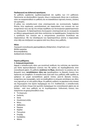 Παιδαγωγική και Διδακτική προσέγγιση
Οι μαθητές εργάζονται ομαδοσυνεργατικά (σε ομάδες των 2-3 μαθητών).
Προτείνεται να αξιοποιηθούν τεχνικές, όπως ο καταιγισμός ιδεών και η συζήτηση,
ώστε να ενεργοποιηθούν οι μαθητές και να ανακαλέσουν σχετικές έννοιες, γνώσεις
και εμπειρίες.
Ο ρόλος του εκπαιδευτικού είναι υποστηρικτικός και συντονιστικός. Έμφαση
δίνεται στην οργάνωση, μοντελοποίηση και παρουσίαση των εννοιών και των
συσχετίσεών τους και όχι στη στείρα εκμάθηση των λειτουργικών χαρακτηριστικών
του λογισμικού. Οι δραστηριότητες λειτουργούν υποστηρικτικά και σε συνεργασία
με άλλους γραμματισμούς από όπου αντλούνται τα παραδείγματα. Ενισχύεται έτσι
η εμπέδωση των εννοιών και η αντιμετώπιση γνωστικών δυσκολιών και
παρανοήσεων. Με την ολοκλήρωση των δραστηριοτήτων γίνεται η παρουσίαση
στην τάξη και επεξήγηση των χαρτών από τους ίδιους τους μαθητές.
Μέσα
Λογισμικό εννοιολογικής χαρτογράφησης (Kidspiration, CmapTools κ.α.)
Φύλλο εργασίας
Βιντεοπροβολέας
Διαδραστικός πίνακας

Πορεία μαθήματος
1. Εισαγωγή-Διερεύνηση
Αρχικά ο εκπαιδευτικός κάνει μια συνοπτική ανάλυση της ενότητας και προτείνει
μια λίστα πρώτων-βασικών εννοιών που θα πρέπει να περιλαμβάνονται στον
εννοιολογικό χάρτη. Οι μαθητές αναλύουν το θέμα, αξιοποιούν τις γνώσεις και τα
βιώματά τους, ανταλλάσσουν ιδέες και προσδιορίζουν τις βασικές έννοιες που
πρόκειται να ενταχθούν. Ο εκπαιδευτικός ζητά από τους μαθητές κάθε ομάδας να
γράψουν σε μικρά αυτοκόλλητα χαρτιά (τύπου post-it) βασικές έννοιες,
συσχετίσεις και περιγραφές, ώστε να αναδειχθούν οι ατομικές αντιλήψεις και ιδέες
τους σχετικά με το υπό μελέτη θέμα. Οι μαθητές κολλούν τα χαρτάκια στον πίνακα
και δημιουργούν ένα πρώτο περίγραμμα του Ε.Χ. Εναλλακτικά, ο εκπαιδευτικός
μπορεί να δώσει έτοιμο ένα ημιτελές περίγραμμα του εννοιολογικού χάρτη και να
ζητήσει από τους μαθητές να το συμπληρώσουν. Ενδεικτικές έννοιες που
αναμένεται να χρησιμοποιηθούν είναι:
• Το σώμα μου
• Σκελετός
• Οστά
• Σπονδυλική στήλη
• Μύες
• Αρθρώσεις
• Όργανα
• Καρδιά
• Πνευμόνια
• Στομάχι
• Εγκέφαλος
• Μάτια
145

 