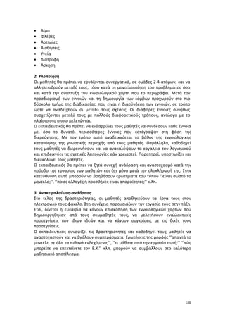 •
•
•
•
•
•
•

Αίμα
Φλέβες
Αρτηρίες
Αισθήσεις
Υγεία
Διατροφή
Άσκηση

2. Υλοποίηση
Οι μαθητές θα πρέπει να εργάζονται συνεργατικά, σε ομάδες 2-4 ατόμων, και να
αλληλεπιδρούν μεταξύ τους, τόσο κατά τη μοντελοποίηση του προβλήματος όσο
και κατά την ανάπτυξη του εννοιολογικού χάρτη που το περιγράφει. Μετά τον
προσδιορισμό των εννοιών και τη δημιουργία των κόμβων προχωρούν στο πιο
δύσκολο τμήμα της διαδικασίας, που είναι η διασύνδεση των εννοιών, σε τρόπο
ώστε να αναδειχθούν οι μεταξύ τους σχέσεις. Οι διάφορες έννοιες συνήθως
συσχετίζονται μεταξύ τους με πολλούς διαφορετικούς τρόπους, ανάλογα με το
πλαίσιο στο οποίο μελετώνται.
Ο εκπαιδευτικός θα πρέπει να ενθαρρύνει τους μαθητές να συνδέσουν κάθε έννοια
με, όσο το δυνατό, περισσότερες έννοιες που κατέγραψαν στη φάση της
διερεύνησης. Με τον τρόπο αυτό αναδεικνύεται το βάθος της εννοιολογικής
κατανόησης της γνωστικής περιοχής από τους μαθητές. Παράλληλα, καθοδηγεί
τους μαθητές να διερευνήσουν και να ανακαλύψουν τα εργαλεία του λογισμικού
και επιδεικνύει τις σχετικές λειτουργίες εάν χρειαστεί. Παρατηρεί, υποστηρίζει και
διευκολύνει τους μαθητές.
Ο εκπαιδευτικός θα πρέπει να ζητά συνεχή ανάδραση και αναστοχασμό κατά την
πρόοδο της εργασίας των μαθητών και όχι μόνο μετά την ολοκλήρωσή της. Στην
κατεύθυνση αυτή μπορούν να βοηθήσουν ερωτήματα του τύπου ‘’είναι σωστό το
μοντέλο;’’, ‘’ποιες αλλαγές ή προσθήκες είναι απαραίτητες;’’ κ.λπ.
3. Ανακεφαλαίωση-ανάδραση
Στο τέλος της δραστηριότητας, οι μαθητές αποθηκεύουν τα έργα τους στον
ηλεκτρονικό τους φάκελο. Στη συνέχεια παρουσιάζουν την εργασία τους στην τάξη.
Έτσι, δίνεται η ευκαιρία να κάνουν επισκόπηση των εννοιολογικών χαρτών που
δημιουργήθηκαν από τους συμμαθητές τους, να μελετήσουν εναλλακτικές
προσεγγίσεις των ίδιων ιδεών και να κάνουν συγκρίσεις με τις δικές τους
προσεγγίσεις.
Ο εκπαιδευτικός συνοψίζει τις δραστηριότητες και καθοδηγεί τους μαθητές να
αναστοχαστούν και να βγάλουν συμπεράσματα. Ερωτήσεις της μορφής ‘’απαντά το
μοντέλο σε όλα τα πιθανά ενδεχόμενα;’’, ‘’τι μάθατε από την εργασία αυτή;’’ ‘’πώς
μπορείτε να επεκτείνετε τον Ε.Χ.’’ κλπ. μπορούν να συμβάλλουν στο καλύτερο
μαθησιακό αποτέλεσμα.

146

 