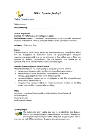 Φύλλο Εργασίας Μαθητή
Τίτλος: Το σώμα μου
Τάξη: ……………
Όνομα Μαθητή: ……………………………………………………
Τάξη: Δ’ Δημοτικού
Ενότητα: Μοντελοποιώ με εννοιολογικούς χάρτες
Εμπλεκόμενες έννοιες: Εννοιολογική χαρτογράφηση, σχέσεις εννοιών, περιγραφή
εννοιών, ομαδοποίηση εννοιών, αιτίες και αποτελέσματα, ομοιότητες-διαφορές
Διάρκεια: 2 διδακτικές ώρες
Σκοπός
Η δραστηριότητα αυτή έχει ως σκοπό να δημιουργήσετε ένα εννοιολογικό χάρτη
που θα περιγράφει το ανθρώπινο σώμα. Θα χρησιμοποιήσετε λογισμικό
εννοιολογικής χαρτογράφησης και να αξιοποιήσετε όσα μάθατε για το θέμα στο
μάθημα της Μελέτης Περιβάλλοντος. Να συνεργαστείτε στην ομάδα για να
εμπλουτίσετε και να επεκτείνετε τον εννοιολογικό σας χάρτη.
Προσδοκώμενα μαθησιακά αποτελέσματα
Μετά την ολοκλήρωση της δραστηριότητας αυτής θα πρέπει να μπορείς
• να περιγράφεις έννοιες, μέρη και ιδιότητες του ανθρώπινου σώματος
• να προσδιορίζεις και να απεικονίζεις τις συσχετίσεις μεταξύ τους
• να αναγνωρίζεις σχέσεις αιτίας και τα αποτελέσματος
• να προσδιορίζει τις ομοιότητες και τις διαφορές μεταξύ δύο ή περισσότερων
αντικειμένων ή καταστάσεων
• να οργανώνεις, να παρουσιάζεις και να επικοινωνείς τις γνώσεις και τις ιδέες
σου με χρήση απλών εννοιολογικών μοντέλων.
Μέσα
Λογισμικό εννοιολογικής χαρτογράφησης (Kidspiration, CmapTools κ.α.)
Φύλλο εργασίας
Βιντεοπροβολέας
Διαδραστικός πίνακας

Δραστηριότητα
Να συζητήσετε στην ομάδα σας και να αναφερθείτε στις βασικές
έννοιες που θα περιλαμβάνει ο εννοιολογικός σας χάρτης. Ανακαλέστε
γνώσεις και πληροφορίες από άλλα μαθήματα, συζητήσεις που κάνετε
στο σπίτι και κάθε άλλο στοιχείο που θεωρείτε χρήσιμο και σημαντικό.

148

 
