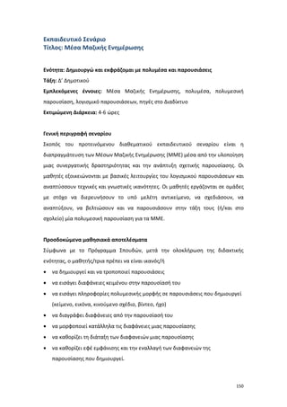 Εκπαιδευτικό Σενάριο
Τίτλος: Μέσα Μαζικής Ενημέρωσης
Ενότητα: Δημιουργώ και εκφράζομαι με πολυμέσα και παρουσιάσεις
Τάξη: Δ’ Δημοτικού
Εμπλεκόμενες έννοιες: Μέσα Μαζικής Ενημέρωσης, πολυμέσα, πολυμεσική
παρουσίαση, λογισμικό παρουσιάσεων, πηγές στο Διαδίκτυο
Εκτιμώμενη Διάρκεια: 4-6 ώρες

Γενική περιγραφή σεναρίου
Σκοπός του προτεινόμενου διαθεματικού εκπαιδευτικού σεναρίου είναι η
διαπραγμάτευση των Μέσων Μαζικής Ενημέρωσης (ΜΜΕ) μέσα από την υλοποίηση
μιας συνεργατικής δραστηριότητας και την ανάπτυξη σχετικής παρουσίασης. Οι
μαθητές εξοικειώνονται με βασικές λειτουργίες του λογισμικού παρουσιάσεων και
αναπτύσσουν τεχνικές και γνωστικές ικανότητες. Οι μαθητές εργάζονται σε ομάδες
με στόχο να διερευνήσουν το υπό μελέτη αντικείμενο, να σχεδιάσουν, να
αναπτύξουν, να βελτιώσουν και να παρουσιάσουν στην τάξη τους (ή/και στο
σχολείο) μία πολυμεσική παρουσίαση για τα ΜΜΕ.

Προσδοκώμενα μαθησιακά αποτελέσματα
Σύμφωνα με το Πρόγραμμα Σπουδών, μετά την ολοκλήρωση της διδακτικής
ενότητας, ο μαθητής/τρια πρέπει να είναι ικανός/ή
•

να δημιουργεί και να τροποποιεί παρουσιάσεις

•

να εισάγει διαφάνειες κειμένου στην παρουσίασή του

•

να εισάγει πληροφορίες πολυμεσικής μορφής σε παρουσιάσεις που δημιουργεί
(κείμενο, εικόνα, κινούμενο σχέδιο, βίντεο, ήχο)

•

να διαγράφει διαφάνειες από την παρουσίασή του

•

να μορφοποιεί κατάλληλα τις διαφάνειες μιας παρουσίασης

•

να καθορίζει τη διάταξη των διαφανειών μιας παρουσίασης

•

να καθορίζει εφέ εμφάνισης και την εναλλαγή των διαφανειών της
παρουσίασης που δημιουργεί.

150

 