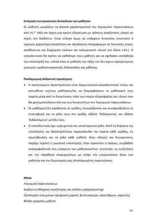 Εκτίμηση των γνωστικών δυσκολιών των μαθητών
Οι μαθητές γνωρίζουν τα βασικά χαρακτηριστικά του λογισμικού παρουσιάσεων
από τη Γ’ τάξη και έχουν μια πρώτη εξοικείωση με τρόπους αναζήτησης υλικού σε
πηγές στο διαδίκτυο. Είναι εύλογο όμως να υπάρχουν δυσκολίες γνωστικού ή
τεχνικού χαρακτήρα (αναζήτηση και αξιολόγηση πληροφοριών σε δικτυακές πηγές,
αποθήκευση και διαχείριση εικόνων και πολυμεσικού υλικού στο δίσκο κ.λπ.). Ο
εκπαιδευτικός θα πρέπει να καθοδηγεί τους μαθητές και να σχεδιάσει κατάλληλα
την υποστήριξή του, ειδικά όταν οι μαθητές της τάξης του δεν έχουν προηγούμενες
εμπειρίες ομαδοσυνεργατικής διδασκαλίας και μάθησης.

Παιδαγωγική-Διδακτική προσέγγιση
•

Η προτεινόμενη δραστηριότητα είναι διερευνητικού-ανακαλυπτικού τύπου και
κατευθύνει τις/τους μαθήτριες/τές να διαμορφώσουν τη μαθησιακή τους
πορεία μέσα από τη διερεύνηση, τόσο των πηγών πληροφορίας και υλικού που
θα χρησιμοποιήσουν όσο και των δυνατοτήτων του λογισμικού παρουσιάσεων.

•

Οι μαθήτριες/τές εργάζονται σε ομάδες, συνεργάζονται και αυτορρυθμίζουν τη
συνεισφορά και το ρόλο τους στη ομάδα, άλλοτε ‘διδάσκοντας’ και άλλοτε
‘διδασκόμενοι’ μεταξύ τους.

•

Ο εκπαιδευτικός έχει εμψυχωτικό και υποστηρικτικό ρόλο. Κατά τη διάρκεια της
υλοποίησης της δραστηριότητας παρακολουθεί την πορεία κάθε ομάδας, τις
πρωτοβουλίες και το ρόλο κάθε μαθητή. Δίνει οδηγίες και διευκρινίσεις,
παρέχει τεχνική ή γνωστική υποστήριξη, όταν προκύπτει η ανάγκη, συμβάλλει
ανατροφοδοτικά στις ενέργειες των μαθητριών/των, συντονίζει τις συζητήσεις
και την παράθεση επιχειρημάτων με στόχο την ενεργοποίηση όλων των
μαθητών και την δημιουργία μιας ολοκληρωμένης παρουσίασης.

Μέσα
Λογισμικό παρουσιάσεων
Διαδίκτυο (Μηχανές αναζήτησης και σελίδες vod/podcasting)
Εξοπλισμός πολυμέσων (ψηφιακή μηχανή, βιντεοκάμερα, κασετόφωνο, σαρωτής)
Φύλλο εργασίας μαθητή
151

 