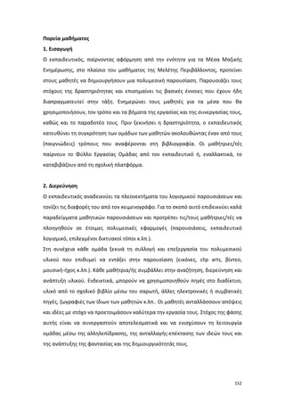 Πορεία μαθήματος
1. Εισαγωγή
Ο εκπαιδευτικός, παίρνοντας αφόρμηση από την ενότητα για τα Μέσα Μαζικής
Ενημέρωσης, στο πλαίσιο του μαθήματος της Μελέτης Περιβάλλοντος, προτείνει
στους μαθητές να δημιουργήσουν μια πολυμεσική παρουσίαση. Παρουσιάζει τους
στόχους της δραστηριότητας και επισημαίνει τις βασικές έννοιες που έχουν ήδη
διαπραγματευτεί στην τάξη. Ενημερώνει τους μαθητές για τα μέσα που θα
χρησιμοποιήσουν, τον τρόπο και τα βήματα της εργασίας και της συνεργασίας τους,
καθώς και το παραδοτέο τους. Πριν ξεκινήσει η δραστηριότητα, ο εκπαιδευτικός
κατευθύνει τη συγκρότηση των ομάδων των μαθητών ακολουθώντας έναν από τους
(παιγνιώδεις) τρόπους που αναφέρονται στη βιβλιογραφία. Οι μαθήτριες/τές
παίρνουν το Φύλλο Εργασίας Ομάδας από τον εκπαιδευτικό ή, εναλλακτικά, το
καταβιβάζουν από τη σχολική πλατφόρμα.

2. Διερεύνηση
Ο εκπαιδευτικός αναδεικνύει τα πλεονεκτήματα του λογισμικού παρουσιάσεων και
τονίζει τις διαφορές του από τον κειμενογράφο. Για το σκοπό αυτό επιδεικνύει καλά
παραδείγματα μαθητικών παρουσιάσεων και προτρέπει τις/τους μαθήτριες/τές να
πλοηγηθούν σε έτοιμες πολυμεσικές εφαρμογές (παρουσιάσεις, εκπαιδευτικό
λογισμικό, επιλεγμένοι δικτυακοί τόποι κ.λπ.).
Στη συνέχεια κάθε ομάδα ξεκινά τη συλλογή και επεξεργασία του πολυμεσικού
υλικού που επιθυμεί να εντάξει στην παρουσίαση (εικόνες, clip arts, βίντεο,
μουσική-ήχος κ.λπ.). Κάθε μαθήτρια/ής συμβάλλει στην αναζήτηση, διερεύνηση και
ανάπτυξη υλικού. Ενδεικτικά, μπορούν να χρησιμοποιηθούν πηγές στο διαδίκτυο,
υλικό από το σχολικό βιβλίο μέσω του σαρωτή, άλλες ηλεκτρονικές ή συμβατικές
πηγές, ζωγραφιές των ίδιων των μαθητών κ.λπ.. Οι μαθητές ανταλλάσσουν απόψεις
και ιδέες με στόχο να προετοιμάσουν καλύτερα την εργασία τους. Στόχος της φάσης
αυτής είναι να συνεργαστούν αποτελεσματικά και να ενισχύσουν τη λειτουργία
ομάδας μέσω της αλληλεπίδρασης, της ανταλλαγής-επέκτασης των ιδεών τους και
της ανάπτυξης της φαντασίας και της δημιουργικότητάς τους.

152

 