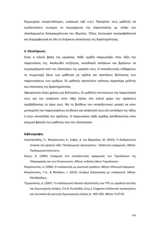 δημιουργία υπερσυνδέσμου, εισαγωγή εφέ κ.α.). Προτρέπει τους μαθητές να
εμπλουτίσουν συνεχώς το περιεχόμενο της παρουσίασης με στόχο την
ολοκληρωμένη διαπραγμάτευση του θέματος. Τέλος, λειτουργεί ανατροφοδοτικά
και διαμορφωτικά σε όλη τη διάρκεια υλοποίησης της δραστηριότητας.

4. Ολοκλήρωση
Είναι η τελική φάση της εργασίας. Κάθε ομάδα παρουσιάζει στην τάξη την
παρουσίαση της. Ακολουθεί συζήτηση, ανταλλαγή απόψεων και βγαίνουν τα
συμπεράσματα από την υλοποίηση της εργασία τους. Ο εκπαιδευτικός ενθαρρύνει
τη συμμετοχή όλων των μαθητών με σχόλια και προτάσεις βελτίωσης των
παρουσιάσεων των ομάδων. Οι μαθητές προτείνουν τρόπους παραπέρα μελέτης
και επέκτασης της δραστηριότητας.
Αφιερώνεται λίγος χρόνος για βελτιώσεις. Οι μαθητές εκτυπώνουν την παρουσίασή
τους και την αναρτούν στην τάξη (ή/και στο ειδικό χώρο του σχολείου)
προβάλλοντας το έργο τους. Με τη βοήθεια του εκπαιδευτικού μπορεί να γίνει
μετατροπή των παρουσιάσεων σε βίντεο και ανάρτησή τους στο ιστολόγιο της τάξης
ή στην ιστοσελίδα του σχολείου. Η παρουσίαση κάθε ομάδας αποθηκεύεται στον
ατομικό φάκελο των μαθητών που την υλοποίησαν.

Βιβλιογραφία
Αναστασιάδης, Π., Μικρόπουλος Α., Σοφός, Α. και Φραγκάκη, Μ. (2010). Ο διαδραστικός
πίνακας στη σχολική τάξη: Παιδαγωγικές προσεγγίσεις - διδακτικές εφαρμογές. Αθήνα:
Παιδαγωγικό Ινστιτούτο.
Κόμης, Β. (2004). Εισαγωγή στις εκπαιδευτικές εφαρμογές των Τεχνολογιών της
Πληροφορίας και των Επικοινωνιών. Αθήνα: εκδόσεις Νέων Τεχνολογιών.
Μικρόπουλος, Α. (2006). Ο υπολογιστής ως γνωστικό εργαλείο. Αθήνα: Ελληνικά Γράμματα.
Μικρόπουλος, Τ.Α., & Μπέλλου, Ι. (2010). Σενάρια διδασκαλίας με υπολογιστή. Αθήνα:
Κλειδάριθμος.
Τζιμογιάννης, Α. (2007). Το παιδαγωγικό πλαίσιο αξιοποίησης των ΤΠΕ ως εργαλείο κριτικής
και δημιουργικής σκέψης. Στο Β. Κουλαϊδής (επιμ.), Σύγχρονες διδακτικές προσεγγίσεις
για την ανάπτυξη κριτικής-δημιουργικής σκέψης (σ. 309-330). Αθήνα: Ο.ΕΠ.ΕΚ.

154

 