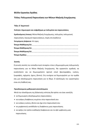 Φύλλο Εργασίας Ομάδας
Τίτλος: Πολυμεσική Παρουσίαση των Μέσων Μαζικής Ενημέρωσης

Τάξη: Δ’ Δημοτικού
Ενότητα: Δημιουργώ και εκφράζομαι με πολυμέσα και παρουσιάσεις
Εμπλεκόμενες έννοιες: Μέσα Μαζικής Ενημέρωσης, πολυμέσα, πολυμεσική
παρουσίαση, λογισμικό παρουσιάσεων, πηγές στο Διαδίκτυο
Εκτιμώμενη Διάρκεια: 4-6 ώρες
Όνομα Μαθήτριας/τή: _ _ _ _ _ _ _ _ _ _ _ _ _ _ _ _ _ _ _ _ _ _ _ _ _ _ _ _ _ _ _ _ _ _
Όνομα Μαθήτριας/τή: _ _ _ _ _ _ _ _ _ _ _ _ _ _ _ _ _ _ _ _ _ _ _ _ _ _ _ _ _ _ _ _ _ _
Όνομα Μαθήτριας/τή: _ _ _ _ _ _ _ _ _ _ _ _ _ _ _ _ _ _ _ _ _ _ _ _ _ _ _ _ _ _ _ _ _ _
Όνομα Ομάδας: _ _ _ _ _ _ _ _ _ _ _ _ _ _ _ _ _ _ _ _ _ _ _ _ _ _ _ _ _ _ _ _ _ _ _ _ _ _

Σκοπός
Ο γενικός σκοπός του εκπαιδευτικού σεναρίου είναι η δημιουργία μιας πολυμεσικής
παρουσίασης για τα Μέσα Μαζικής Ενημέρωσης. Να εργαστείτε ομαδικά, να
αναζητήσετε και να δημιουργήσετε σχετικό υλικό (φωτογραφίες, εικόνες,
ζωγραφιές, σχήματα, ήχους, βίντεο). Στη συνέχεια να δημιουργήστε με την ομάδα
σας μια ολοκληρωμένη παρουσίαση για το θέμα. Ο εξοπλισμός του εργαστηρίου
είναι στη διάθεσή σας.

Προσδοκώμενα μαθησιακά αποτελέσματα
Μετά την ολοκλήρωση της διδακτικής ενότητας θα πρέπει να είσαι ικανή/ός
• να δημιουργείς ολοκληρωμένες παρουσιάσεις
• να εισάγεις διαφάνειες κειμένου στην παρουσίασή σου
• να εισάγεις εικόνες, βίντεο και ήχο στην παρουσίασή σου
• να μορφοποιείς κατάλληλα τις διαφάνειες μιας παρουσίασης
• να ορίζεις τον τρόπο εναλλαγής διαφανειών και τα εφέ εμφάνισης μιας
παρουσίασης

155

 