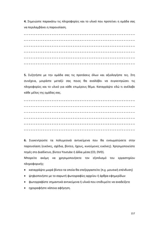 4. Σημειώστε παρακάτω τις πληροφορίες και το υλικό που προτείνει η ομάδα σας
να περιλαμβάνει η παρουσίαση.
________________________________________________
________________________________________________
________________________________________________
________________________________________________
________________________________________________
________________________________________________

5. Συζητήστε με την ομάδα σας τις προτάσεις όλων και αξιολογήστε τες. Στη
συνέχεια, μοιράστε μεταξύ σας ποιος θα αναλάβει να συγκεντρώσει τις
πληροφορίες και το υλικό για κάθε επιμέρους θέμα. Καταγράψτε εδώ τι ανέλαβε
κάθε μέλος της ομάδας σας.
________________________________________________
________________________________________________
________________________________________________
________________________________________________
________________________________________________
________________________________________________

6. Συγκεντρώστε τα πολυμεσικά αντικείμενα που θα ενσωματώσετε στην
παρουσίαση (εικόνες, σχέδια, βίντεο, ήχους, κινούμενες εικόνες). Χρησιμοποιείστε
πηγές στο Διαδίκτυο, βίντεο Youtube ή άλλα μέσα (CD, DVD).
Μπορείτε

ακόμη

να

χρησιμοποιήσετε

τον

εξοπλισμό

του

εργαστηρίου

πληροφορικής:
•

καταγράψτε μικρά βίντεο τα οποία θα επεξεργαστείτε (π.χ. μουσική επένδυση)

•

ψηφιοποιήστε με το σαρωτή φωτογραφίες αρχείου ή άρθρα εφημερίδων

•

φωτογραφίστε σημαντικά αντικείμενα ή υλικά που επιθυμείτε να αναδείξετε

•

ηχογραφήστε κάποια αφήγηση.

157

 