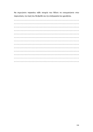 Να σημειώσετε παρακάτω κάθε στοιχείο που θέλετε να ενσωματώσετε στην
παρουσίαση, την πηγή που θα βρεθεί και την επεξεργασία που χρειάζεται.
________________________________________________
________________________________________________
________________________________________________
________________________________________________
________________________________________________
________________________________________________
________________________________________________
________________________________________________
________________________________________________
________________________________________________
________________________________________________
________________________________________________
________________________________________________

158

 