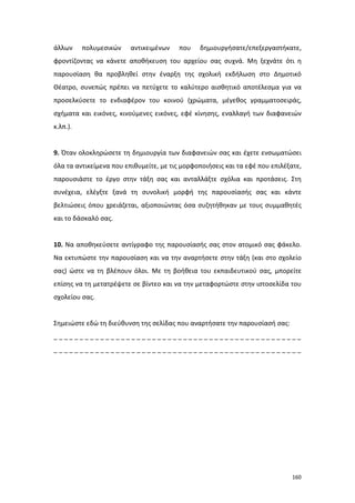 άλλων

πολυμεσικών

αντικειμένων

που

δημιουργήσατε/επεξεργαστήκατε,

φροντίζοντας να κάνετε αποθήκευση του αρχείου σας συχνά. Μη ξεχνάτε ότι η
παρουσίαση θα προβληθεί στην έναρξη της σχολική εκδήλωση στο Δημοτικό
Θέατρο, συνεπώς πρέπει να πετύχετε το καλύτερο αισθητικό αποτέλεσμα για να
προσελκύσετε το ενδιαφέρον του κοινού (χρώματα, μέγεθος γραμματοσειράς,
σχήματα και εικόνες, κινούμενες εικόνες, εφέ κίνησης, εναλλαγή των διαφανειών
κ.λπ.).

9. Όταν ολοκληρώσετε τη δημιουργία των διαφανειών σας και έχετε ενσωματώσει
όλα τα αντικείμενα που επιθυμείτε, με τις μορφοποιήσεις και τα εφέ που επιλέξατε,
παρουσιάστε το έργο στην τάξη σας και ανταλλάξτε σχόλια και προτάσεις. Στη
συνέχεια, ελέγξτε ξανά τη συνολική μορφή της παρουσίασής σας και κάντε
βελτιώσεις όπου χρειάζεται, αξιοποιώντας όσα συζητήθηκαν με τους συμμαθητές
και το δάσκαλό σας.

10. Να αποθηκεύσετε αντίγραφο της παρουσίασής σας στον ατομικό σας φάκελο.
Να εκτυπώστε την παρουσίαση και να την αναρτήσετε στην τάξη (και στο σχολείο
σας) ώστε να τη βλέπουν όλοι. Με τη βοήθεια του εκπαιδευτικού σας, μπορείτε
επίσης να τη μετατρέψετε σε βίντεο και να την μεταφορτώστε στην ιστοσελίδα του
σχολείου σας.

Σημειώστε εδώ τη διεύθυνση της σελίδας που αναρτήσατε την παρουσίασή σας:
________________________________________________
________________________________________________

160

 