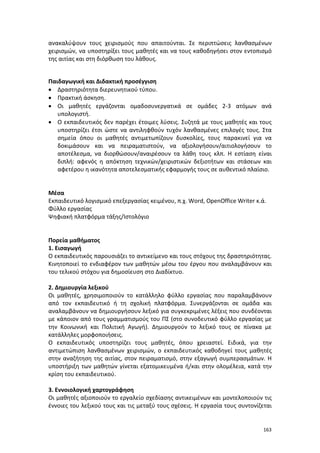 ανακαλύψουν τους χειρισμούς που απαιτούνται. Σε περιπτώσεις λανθασμένων
χειρισμών, να υποστηρίξει τους μαθητές και να τους καθοδηγήσει στον εντοπισμό
της αιτίας και στη διόρθωση του λάθους.
Παιδαγωγική και Διδακτική προσέγγιση
• Δραστηριότητα διερευνητικού τύπου.
• Πρακτική άσκηση.
• Οι μαθητές εργάζονται ομαδοσυνεργατικά σε ομάδες 2-3 ατόμων ανά
υπολογιστή.
• Ο εκπαιδευτικός δεν παρέχει έτοιμες λύσεις. Συζητά με τους μαθητές και τους
υποστηρίζει έτσι ώστε να αντιληφθούν τυχόν λανθασμένες επιλογές τους. Στα
σημεία όπου οι μαθητές αντιμετωπίζουν δυσκολίες, τους παρακινεί για να
δοκιμάσουν και να πειραματιστούν, να αξιολογήσουν/αιτιολογήσουν το
αποτέλεσμα, να διορθώσουν/αναιρέσουν τα λάθη τους κλπ. Η εστίαση είναι
διπλή: αφενός η απόκτηση τεχνικών/χειριστικών δεξιοτήτων και στάσεων και
αφετέρου η ικανότητα αποτελεσματικής εφαρμογής τους σε αυθεντικό πλαίσιο.

Μέσα
Εκπαιδευτικό λογισμικό επεξεργασίας κειμένου, π.χ. Word, OpenOffice Writer κ.ά.
Φύλλο εργασίας
Ψηφιακή πλατφόρμα τάξης/Ιστολόγιο

Πορεία μαθήματος
1. Εισαγωγή
Ο εκπαιδευτικός παρουσιάζει το αντικείμενο και τους στόχους της δραστηριότητας.
Κινητοποιεί το ενδιαφέρον των μαθητών μέσω του έργου που αναλαμβάνουν και
του τελικού στόχου για δημοσίευση στο Διαδίκτυο.
2. Δημιουργία λεξικού
Οι μαθητές, χρησιμοποιούν το κατάλληλο φύλλο εργασίας που παραλαμβάνουν
από τον εκπαιδευτικό ή τη σχολική πλατφόρμα. Συνεργάζονται σε ομάδα και
αναλαμβάνουν να δημιουργήσουν λεξικό για συγκεκριμένες λέξεις που συνδέονται
με κάποιον από τους γραμματισμούς του ΠΣ (στο συνοδευτικό φύλλο εργασίας με
την Κοινωνική και Πολιτική Αγωγή). Δημιουργούν το λεξικό τους σε πίνακα με
κατάλληλες μορφοποιήσεις.
Ο εκπαιδευτικός υποστηρίζει τους μαθητές, όπου χρειαστεί. Ειδικά, για την
αντιμετώπιση λανθασμένων χειρισμών, ο εκπαιδευτικός καθοδηγεί τους μαθητές
στην αναζήτηση της αιτίας, στον πειραματισμό, στην εξαγωγή συμπερασμάτων. Η
υποστήριξη των μαθητών γίνεται εξατομικευμένα ή/και στην ολομέλεια, κατά την
κρίση του εκπαιδευτικού.
3. Εννοιολογική χαρτογράφηση
Οι μαθητές αξιοποιούν το εργαλείο σχεδίασης αντικειμένων και μοντελοποιούν τις
έννοιες του λεξικού τους και τις μεταξύ τους σχέσεις. Η εργασία τους συντονίζεται

163

 