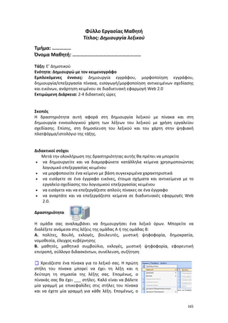 Φύλλο Εργασίας Μαθητή
Τίτλος: Δημιουργία λεξικού
Τμήμα: ……………
Όνομα Μαθητή: ………………………………………………
Τάξη: Ε’ Δημοτικού
Ενότητα: Δημιουργώ με τον κειμενογράφο
Εμπλεκόμενες έννοιες: Δημιουργία εγγράφου, μορφοποίηση εγγράφου,
δημιουργία/επεξεργασία πίνακα, εισαγωγή/μορφοποίηση αντικειμένων σχεδίασης
και εικόνων, ανάρτηση κειμένου σε διαδικτυακή εφαρμογή Web 2.0
Εκτιμώμενη Διάρκεια: 2-4 διδακτικές ώρες

Σκοπός
Η δραστηριότητα αυτή αφορά στη δημιουργία λεξικού με πίνακα και στη
δημιουργία εννοιολογικού χάρτη των λέξεων του λεξικού με χρήση εργαλείου
σχεδίασης. Επίσης, στη δημοσίευση του λεξικού και του χάρτη στην ψηφιακή
πλατφόρμα/ιστολόγιο της τάξης.

Διδακτικοί στόχοι
Μετά την ολοκλήρωση της δραστηριότητας αυτής θα πρέπει να μπορείτε
• να δημιουργείτε και να διαμορφώνετε κατάλληλα κείμενα χρησιμοποιώντας
λογισμικό επεξεργασίας κειμένου
• να μορφοποιείτε ένα κείμενο με βάση συγκεκριμένα χαρακτηριστικά
• να εισάγετε σε ένα έγγραφο εικόνες, έτοιμα σχήματα και αντικείμενα με το
εργαλείο σχεδίασης του λογισμικού επεξεργασίας κειμένου
• να εισάγετε και να επεξεργάζεστε απλούς πίνακες σε ένα έγγραφο
• να αναρτάτε και να επεξεργάζεστε κείμενα σε διαδικτυακές εφαρμογές Web
2.0.
Δραστηριότητα
Η ομάδα σας αναλαμβάνει να δημιουργήσει ένα λεξικό όρων. Μπορείτε να
διαλέξετε ανάμεσα στις λέξεις της ομάδας Α ή της ομάδας Β:
Α. πολίτες, Βουλή, εκλογές, βουλευτές, μυστική ψηφοφορία, δημοκρατία,
νομοθεσία, έλεγχος κυβέρνησης
Β. μαθητές, μαθητικό συμβούλιο, εκλογές, μυστική ψηφοφορία, εφορευτική
επιτροπή, σύλλογο διδασκόντων, συνέλευση, συζήτηση
 Χρειάζεστε ένα πίνακα για το λεξικό σας. Η πρώτη
στήλη του πίνακα μπορεί να έχει τη λέξη και η
δεύτερη τη σημασία της λέξης σας. Επομένως, ο
πίνακάς σας θα έχει ___ στήλες. Καλό είναι να βάλετε
μία γραμμή με επικεφαλίδες στις στήλες του πίνακα
και να έχετε μία γραμμή για κάθε λέξη. Επομένως, ο
165

 