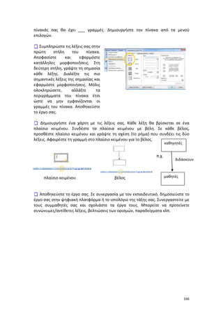 πίνακάς σας θα έχει ___ γραμμές. Δημιουργήστε τον πίνακα από τα μενού
επιλογών.
 Συμπληρώστε τις λέξεις σας στην
πρώτη
στήλη
του
πίνακα.
Αποφασίστε
και
εφαρμόστε
κατάλληλες μορφοποιήσεις. Στη
δεύτερη στήλη, γράψτε τη σημασία
κάθε λέξης. Διαλέξτε τις πιο
σημαντικές λέξεις της σημασίας και
εφαρμόστε μορφοποιήσεις. Μόλις
ολοκληρώσετε,
αλλάξτε
τα
περιγράμματα του πίνακα έτσι
ώστε να μην εμφανίζονται οι
γραμμές του πίνακα. Αποθηκεύστε
το έργο σας.
 Δημιουργήστε ένα χάρτη με τις λέξεις σας. Κάθε λέξη θα βρίσκεται σε ένα
πλαίσιο κειμένου. Συνδέστε τα πλαίσια κειμένου με βέλη. Σε κάθε βέλος,
προσθέστε πλαίσιο κειμένου και γράψτε τη σχέση (το ρήμα) που συνδέει τις δύο
λέξεις. Αφαιρέστε τη γραμμή στο πλαίσιο κειμένου για το βέλος.
καθηγητές

π.χ.

πλαίσιο κειμένου

βέλος

διδάσκουν

μαθητές

 Αποθηκεύστε το έργο σας. Σε συνεργασία με τον εκπαιδευτικό, δημοσιεύστε το
έργο σας στην ψηφιακή πλατφόρμα ή το ιστολόγιο της τάξης σας. Συνεργαστείτε με
τους συμμαθητές σας και σχολιάστε τα έργα τους. Μπορείτε να προτείνετε
συνώνυμες/αντίθετες λέξεις, βελτιώσεις των ορισμών, παραδείγματα κλπ.

166

 