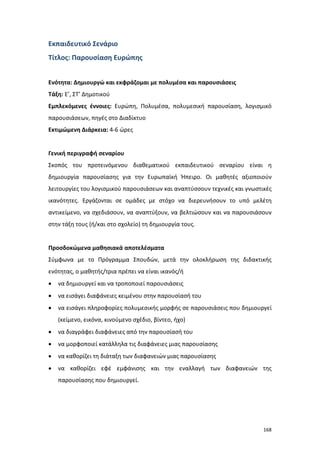 Εκπαιδευτικό Σενάριο
Τίτλος: Παρουσίαση Ευρώπης
Ενότητα: Δημιουργώ και εκφράζομαι με πολυμέσα και παρουσιάσεις
Τάξη: Ε’, ΣΤ’ Δημοτικού
Εμπλεκόμενες έννοιες: Ευρώπη, Πολυμέσα, πολυμεσική παρουσίαση, λογισμικό
παρουσιάσεων, πηγές στο Διαδίκτυο
Εκτιμώμενη Διάρκεια: 4-6 ώρες

Γενική περιγραφή σεναρίου
Σκοπός του προτεινόμενου διαθεματικού εκπαιδευτικού σεναρίου είναι η
δημιουργία παρουσίασης για την Ευρωπαϊκή Ήπειρο. Οι μαθητές αξιοποιούν
λειτουργίες του λογισμικού παρουσιάσεων και αναπτύσσουν τεχνικές και γνωστικές
ικανότητες. Εργάζονται σε ομάδες με στόχο να διερευνήσουν το υπό μελέτη
αντικείμενο, να σχεδιάσουν, να αναπτύξουν, να βελτιώσουν και να παρουσιάσουν
στην τάξη τους (ή/και στο σχολείο) τη δημιουργία τους.

Προσδοκώμενα μαθησιακά αποτελέσματα
Σύμφωνα με το Πρόγραμμα Σπουδών, μετά την ολοκλήρωση της διδακτικής
ενότητας, ο μαθητής/τρια πρέπει να είναι ικανός/ή
•

να δημιουργεί και να τροποποιεί παρουσιάσεις

•

να εισάγει διαφάνειες κειμένου στην παρουσίασή του

•

να εισάγει πληροφορίες πολυμεσικής μορφής σε παρουσιάσεις που δημιουργεί
(κείμενο, εικόνα, κινούμενο σχέδιο, βίντεο, ήχο)

•

να διαγράφει διαφάνειες από την παρουσίασή του

•

να μορφοποιεί κατάλληλα τις διαφάνειες μιας παρουσίασης

•

να καθορίζει τη διάταξη των διαφανειών μιας παρουσίασης

•

να καθορίζει εφέ εμφάνισης και την εναλλαγή των διαφανειών της
παρουσίασης που δημιουργεί.

168

 