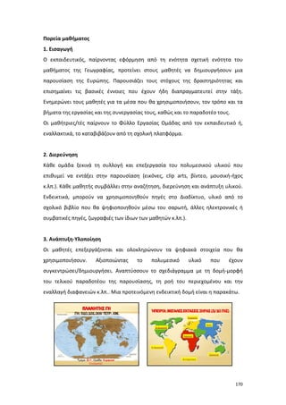 Πορεία μαθήματος
1. Εισαγωγή
Ο εκπαιδευτικός, παίρνοντας εφόρμηση από τη ενότητα σχετική ενότητα του
μαθήματος της Γεωγραφίας, προτείνει στους μαθητές να δημιουργήσουν μια
παρουσίαση της Ευρώπης. Παρουσιάζει τους στόχους της δραστηριότητας και
επισημαίνει τις βασικές έννοιες που έχουν ήδη διαπραγματευτεί στην τάξη.
Ενημερώνει τους μαθητές για τα μέσα που θα χρησιμοποιήσουν, τον τρόπο και τα
βήματα της εργασίας και της συνεργασίας τους, καθώς και το παραδοτέο τους.
Οι μαθήτριες/τές παίρνουν το Φύλλο Εργασίας Ομάδας από τον εκπαιδευτικό ή,
εναλλακτικά, το καταβιβάζουν από τη σχολική πλατφόρμα.

2. Διερεύνηση
Κάθε ομάδα ξεκινά τη συλλογή και επεξεργασία του πολυμεσικού υλικού που
επιθυμεί να εντάξει στην παρουσίαση (εικόνες, clip arts, βίντεο, μουσική-ήχος
κ.λπ.). Κάθε μαθητής συμβάλλει στην αναζήτηση, διερεύνηση και ανάπτυξη υλικού.
Ενδεικτικά, μπορούν να χρησιμοποιηθούν πηγές στο Διαδίκτυο, υλικό από το
σχολικό βιβλίο που θα ψηφιοποιηθούν μέσω του σαρωτή, άλλες ηλεκτρονικές ή
συμβατικές πηγές, ζωγραφιές των ίδιων των μαθητών κ.λπ.).

3. Ανάπτυξη-Υλοποίηση
Οι μαθητές επεξεργάζονται και ολοκληρώνουν τα ψηφιακά στοιχεία που θα
χρησιμοποιήσουν.

Αξιοποιώντας

το

πολυμεσικό

υλικό

που

έχουν

συγκεντρώσει/δημιουργήσει. Αναπτύσσουν το σχεδιάγραμμα με τη δομή-μορφή
του τελικού παραδοτέου της παρουσίασης, τη ροή του περιεχομένου και την
εναλλαγή διαφανειών κ.λπ.. Μια προτεινόμενη ενδεικτική δομή είναι η παρακάτω.

170

 