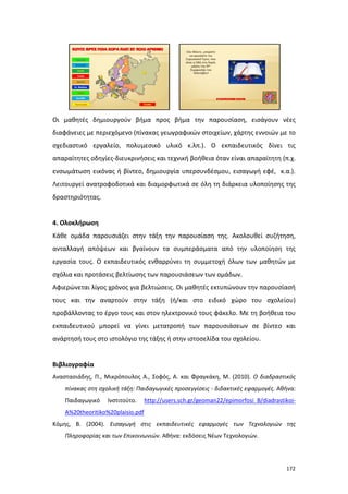 Οι μαθητές δημιουργούν βήμα προς βήμα την παρουσίαση, εισάγουν νέες
διαφάνειες με περιεχόμενο (πίνακας γεωγραφικών στοιχείων, χάρτης εννοιών με το
σχεδιαστικό εργαλείο, πολυμεσικό υλικό κ.λπ.). Ο εκπαιδευτικός δίνει τις
απαραίτητες οδηγίες-διευκρινήσεις και τεχνική βοήθεια όταν είναι απαραίτητη (π.χ.
ενσωμάτωση εικόνας ή βίντεο, δημιουργία υπερσυνδέσμου, εισαγωγή εφέ, κ.α.).
Λειτουργεί ανατροφοδοτικά και διαμορφωτικά σε όλη τη διάρκεια υλοποίησης της
δραστηριότητας.

4. Ολοκλήρωση
Κάθε ομάδα παρουσιάζει στην τάξη την παρουσίαση της. Ακολουθεί συζήτηση,
ανταλλαγή απόψεων και βγαίνουν τα συμπεράσματα από την υλοποίηση της
εργασία τους. Ο εκπαιδευτικός ενθαρρύνει τη συμμετοχή όλων των μαθητών με
σχόλια και προτάσεις βελτίωσης των παρουσιάσεων των ομάδων.
Αφιερώνεται λίγος χρόνος για βελτιώσεις. Οι μαθητές εκτυπώνουν την παρουσίασή
τους και την αναρτούν στην τάξη (ή/και στο ειδικό χώρο του σχολείου)
προβάλλοντας το έργο τους και στον ηλεκτρονικό τους φάκελο. Με τη βοήθεια του
εκπαιδευτικού μπορεί να γίνει μετατροπή των παρουσιάσεων σε βίντεο και
ανάρτησή τους στο ιστολόγιο της τάξης ή στην ιστοσελίδα του σχολείου.

Βιβλιογραφία
Αναστασιάδης, Π., Μικρόπουλος Α., Σοφός, Α. και Φραγκάκη, Μ. (2010). Ο διαδραστικός
πίνακας στη σχολική τάξη: Παιδαγωγικές προσεγγίσεις - διδακτικές εφαρμογές. Αθήνα:
Παιδαγωγικό

Ινστιτούτο.

http://users.sch.gr/geoman22/epimorfosi_B/diadrastikoi-

A%20theoritiko%20plaisio.pdf
Κόμης, Β. (2004). Εισαγωγή στις εκπαιδευτικές εφαρμογές των Τεχνολογιών της
Πληροφορίας και των Επικοινωνιών. Αθήνα: εκδόσεις Νέων Τεχνολογιών.

172

 