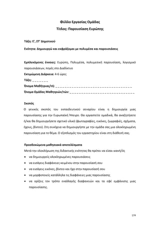 Φύλλο Εργασίας Ομάδας
Τίτλος: Παρουσίαση Ευρώπης
Τάξη: E’, ΣΤ’ Δημοτικού
Ενότητα: Δημιουργώ και εκφράζομαι με πολυμέσα και παρουσιάσεις

Εμπλεκόμενες έννοιες: Ευρώπη, Πολυμέσα, πολυμεσική παρουσίαση, λογισμικό
παρουσιάσεων, πηγές στο Διαδίκτυο
Εκτιμώμενη Διάρκεια: 4-6 ώρες
Τάξη: _ _ _ _ _ _ _
Όνομα Μαθήτριας/τή: _ _ _ _ _ _ _ _ _ _ _ _ _ _ _ _ _ _ _ _ _ _ _ _ _ _ _ _ _ _ _ _ _
Όνομα Ομάδας Μαθητριών/τών: _ _ _ _ _ _ _ _ _ _ _ _ _ _ _ _ _ _ _ _ _ _ _ _ _ _ _ _
Σκοπός
Ο γενικός σκοπός του εκπαιδευτικού σεναρίου είναι η δημιουργία μιας
παρουσίασης για την Ευρωπαϊκή Ήπειρο. Θα εργαστείτε ομαδικά, θα αναζητήσετε
ή/και θα δημιουργήσετε σχετικό υλικό (φωτογραφίες, εικόνες, ζωγραφιές, σχήματα,
ήχους, βίντεο). Στη συνέχεια να δημιουργήστε με την ομάδα σας μια ολοκληρωμένη
παρουσίαση για το θέμα. Ο εξοπλισμός του εργαστηρίου είναι στη διάθεσή σας.

Προσδοκώμενα μαθησιακά αποτελέσματα
Μετά την ολοκλήρωση της διδακτικής ενότητας θα πρέπει να είσαι ικανή/ός
•

να δημιουργείς ολοκληρωμένες παρουσιάσεις

•

να εισάγεις διαφάνειες κειμένου στην παρουσίασή σου

•

να εισάγεις εικόνες, βίντεο και ήχο στην παρουσίασή σου

•

να μορφοποιείς κατάλληλα τις διαφάνειες μιας παρουσίασης

•

να ορίζεις τον τρόπο εναλλαγής διαφανειών και τα εφέ εμφάνισης μιας
παρουσίασης.

174

 