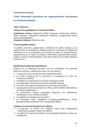 Εκπαιδευτικό Σενάριο
Τίτλος: Μετατροπή νομισμάτων και πραγματοποίηση υπολογισμών
με Υπολογιστικά Φύλλα
Τάξη: Ε’ Δημοτικού
Ενότητα: Λύνω προβλήματα με Υπολογιστικά Φύλλα
Εμπλεκόμενες έννοιες: Υπολογιστικό Φύλλο, λογισμικό υπολογιστικών φύλλων,
φύλλο εργασίας, επεξεργασία αριθμητικών δεδομένων, μορφοποίηση κελιών,
δημιουργία γραφημάτων
Εκτιμώμενη Διάρκεια: 2 διδακτικές ώρες
Γενική περιγραφή σεναρίου
Οι μαθητές καλούνται μορφοποιήσουν κατάλληλα ένα φύλλο εργασίας με τη
μορφή πίνακα, να επεξεργαστούν διάφορα ποσά που αντιστοιχούν σε διαφορετικά
νομίσματα και να τα μετατρέψουν στο νόμισμα του ευρώ, τα στρογγυλοποιούν,
χρησιμοποιώντας την πράξη της διαίρεσης. Ακολούθως, πραγματοποιούν βασικές
πράξεις με αυτά τα ποσά (πρόσθεση, μέσος όρος) καθώς και ένα απλό διάγραμμα
κυκλικής πίτας.

Προσδοκώμενα μαθησιακά αποτελέσματα
Σύμφωνα με το Πρόγραμμα Σπουδών, μετά την ολοκλήρωση της παρούσας
διδακτικής ενότητας, ο μαθητής/τρια πρέπει να είναι ικανός/ή
• να δημιουργεί και να τροποποιεί απλά υπολογιστικά φύλλα
• να εισάγει δεδομένα και να τροποποιεί το περιεχόμενο σε κελιά του
υπολογιστικού φύλλου
• να διακρίνει το ενεργό κελί και να επιλέγει συγκεκριμένα κελιά
• να προσδιορίζει τη διεύθυνση ενός κελιού στο φύλλο εργασίας
• να εισάγει απλές σχέσεις υπολογισμού σε ένα υπολογιστικό φύλλο
• να χρησιμοποιεί απλές συναρτήσεις του ΥΦ (π.χ. SUM, AVERAGE, MAX, MIN) για
την επίλυση προβλημάτων
• να χρησιμοποιεί τεχνικές αντιγραφής δεδομένων και μαθηματικών
υπολογισμών σε ένα υπολογιστικό φύλλο
• να μορφοποιεί τα περιεχόμενα ενός κελιού
• να δημιουργεί απλά γραφήματα (ιστόγραμμα-ραβδόγραμμα, πίτας),
χρησιμοποιώντας τα δεδομένα ενός υπολογιστικού φύλλου
Εκτίμηση των γνωστικών δυσκολιών των μαθητών
• Η συμμετοχή των κελιών αντί σταθερών τιμών στους μαθηματικούς
υπολογισμούς μπερδεύει συχνά τους μαθητές.
• Οι μαθητές δεν έχουν εξοικειωθεί με την επεξεργασία δεδομένων, πέραν των
αριθμητικών.

176

 