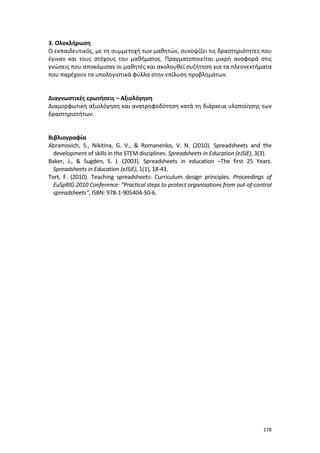 3. Ολοκλήρωση
Ο εκπαιδευτικός, με τη συμμετοχή των μαθητών, συνοψίζει τις δραστηριότητες που
έγιναν και τους στόχους του μαθήματος. Πραγματοποιείται μικρή αναφορά στις
γνώσεις που αποκόμισαν οι μαθητές και ακολουθεί συζήτηση για τα πλεονεκτήματα
που παρέχουν τα υπολογιστικά φύλλα στην επίλυση προβλημάτων.

Διαγνωστικές ερωτήσεις – Αξιολόγηση
Διαμορφωτική αξιολόγηση και ανατροφοδότηση κατά τη διάρκεια υλοποίησης των
δραστηριοτήτων.

Βιβλιογραφία
Abramovich, S., Nikitina, G. V., & Romanenko, V. N. (2010). Spreadsheets and the
development of skills in the STEM disciplines. Spreadsheets in Education (eJSiE), 3(3).
Baker, J., & Sugden, S. J. (2003). Spreadsheets in education –The first 25 Years.
Spreadsheets in Education (eJSiE), 1(1), 18-43.
Tort, F. (2010). Teaching spreadsheets: Curriculum design principles. Proceedings of
EuSpRIG 2010 Conference: “Practical steps to protect organisations from out-of-control
spreadsheets”, ISBN: 978-1-905404-50-6.

178

 