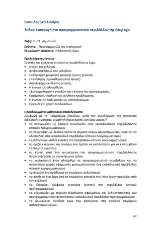 Εκπαιδευτικό Σενάριο
Τίτλος: Εισαγωγή στο προγραμματιστικό περιβάλλον της EasyLogo
Τάξη: Ε’ - ΣΤ΄ Δημοτικού
Ενότητα: - Προγραμματίζω τον υπολογιστή
Εκτιμώμενη Διάρκεια: 4 διδακτικές ώρες
Εμπλεκόμενες έννοιες
Σύνταξη και εκτέλεση εντολών σε περιβάλλοντα Logo.
• κίνηση της χελώνας
• ανεβοκατέβασμα του μολυβιού
• καθορισμός χρώματος γραμμής-ίχνους χελώνας
• επανάληψη (προκαθορισμένες φορές)
• Αποτέλεσμα εκτέλεσης εντολής.
• Η έννοια του αλγορίθμου.
• «Συναρμολόγηση» εντολών και η έννοια του προγράμματος.
• Κατανόηση, ανάλυση και σύνθεση προβλήματος.
• Η έννοια της διαδικασίας ως υποπρόγραμμα.
• Ορισμός και χρήση διαδικασιών.
Προσδοκώμενα μαθησιακά αποτελέσματα
Σύμφωνα με το Πρόγραμμα Σπουδών, μετά την ολοκλήρωση της παρούσας
διδακτικής ενότητας, ο μαθητής/τρια πρέπει να είναι ικανός/ή
• να αναγνωρίζει τις βασικές συνιστώσες ενός εκπαιδευτικού περιβάλλοντος
οπτικού προγραμματισμού
• να περιγράφει με λεκτικό τρόπο τα βήματα απλών αλγορίθμων που καλείται να
υλοποιήσει στο εκπαιδευτικό περιβάλλον οπτικού προγραμματισμού
• να διατυπώνει απλές εντολές στο περιβάλλον οπτικού προγραμματισμού
• να ορίζει ενέργειες και σενάρια που πρέπει να εκτελεστούν για να επιτευχθούν
επιθυμητά γεγονότα
• να εξηγεί γιατί ένα αντικείμενο του προγραμματιστικού περιβάλλοντος
συμπεριφέρεται με συγκεκριμένο τρόπο
• να κωδικοποιεί έναν αλγόριθμο σε προγραμματιστικό περιβάλλον και να
αναπτύσσει μικρές εφαρμογές χρησιμοποιώντας ένα εκπαιδευτικό περιβάλλον
οπτικού προγραμματισμού
• να αναλύει ένα πρόβλημα σε επιμέρους απλούστερα
• να συνθέτει ένα έργο από τα επιμέρους στοιχεία του (που έχουν προκύψει από
την ανάλυση)
• να διακρίνει διάφορα γεγονότα (events) στο περιβάλλον οπτικού
προγραμματισμού
• να εξοικειωθεί με τεχνικές διόρθωσης σφαλμάτων και βελτιστοποίησης των
προγραμμάτων που αναπτύσσουν εκπαιδευτικό περιβάλλον προγραμματισμού
• να δημιουργεί σύνθετα έργα που βασίζονται στη σύνθεση επιμέρους
απλούστερων έργων.
182

 