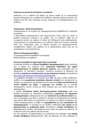 Εκτίμηση των γνωστικών δυσκολιών των μαθητών
Δεδομένου ότι οι μαθητές θα έρθουν σε πρώτη επαφή με το συγκεκριμένο
λογισμικό θεωρούμε ότι οι μαθητές δεν διαθέτουν πρότερες σχολικές γνώσεις. Στο
πλαίσιο αυτό δεν είναι αναγκαίο να γίνει ανίχνευση των αναπαραστάσεων των
μαθητών.

Παιδαγωγική - Διδακτική προσέγγιση
Πειραματισμός με τα στοιχεία του προγραμματιστικού περιβάλλοντος, ενεργητική
συμμετοχή.
Η προτεινόμενη δραστηριότητα είναι διερευνητικού τύπου κατά την οποία οι
μαθητές δουλεύουν ατομικά ή σε ομάδες των 2-3 μαθητών, αλλά και με
συνεργασία μεταξύ των ομάδων. Ο ρόλος του διδάσκοντα είναι καθοδηγητικόςυποστηρικτικός των δραστηριοτήτων των μαθητών. Μετά από σύντομη εισήγηση
όπου τους παρουσιάζει μόνο τα βασικά στοιχεία του προγραμματιστικού
περιβάλλοντος, αφήνει τους μαθητές να το εξερευνήσουν μόνοι τους και να
ανακαλύψουν τις δυνατότητές του.
Μέσα που θα χρησιμοποιηθούν
Το προγραμματιστικό περιβάλλον της EasyLogo
Φύλλο εργασίας των μαθητών
Σύντομη περιγραφή των χαρακτηριστικών της ΕasyLogo
Η ΕasyLogo αποτελεί ένα Οπτικό Περιβάλλον Προγραμματισμού (χωρίς πλακίδια)
που η χρήση του στοχεύει στην εισαγωγική διδασκαλία των αρχών
προγραμματισμού σε μαθητές δημοτικού σχολείου. Έχει αναπτυχθεί από το
Department of Informatics Education, Comenius University of Bratislava και
διατίθεται δωρεάν για εκπαιδευτικούς και μη εμπορικούς σκοπούς στη διεύθυνση
http://edi.fmph.uniba.sk/~salanci/EasyLogo/index.html.
Το περιβάλλον διεπαφής της ΕasyLogo είναι λιτό και χωρίς πολλά ερεθίσματα.
Διαθέτει ένα μινιμαλιστικό ρεπερτόριο βασικών εντολών που εξυπηρετούν τις
ανάγκες της γεωμετρίας τους χελώνας και στο οποίο οι εντολές ταυτοποιούνται με
οπτικά σύμβολα και λέξεις. Ο χειρισμός των εντολών για τη σύνταξη
προγραμμάτων γίνεται εύκολα με απλό σύρσιμό τους στο σωστό σημείο του
προγράμματος.
O σχεδόν αυτονόητος τρόπος δημιουργίας-ορισμού διαδικασιών ωθεί τους
μαθητές βιωματικά να αναπτύξουν μεθοδολογίες τμηματικού και δομημένου
προγραμματισμού, καλλιεργώντας έτσι την αναλυτική και συνθετική σκέψη τους,
ενώ οι περιορισμοί που θέτει η γλώσσα (ο ορισμός της διαδικασίας που καλείται
από κάποια άλλη πρέπει να προηγείται του ορισμού της άλλης) αναγκάζουν τον
μαθητή-προγραμματιστή να μάθει να συμμορφώνεται με την αυστηρότητα του
προγραμματισμού. Η ΕasyLogo αν και διαθέτει διαδικασίες δεν μπορεί να τις
χρησιμοποιήσει με αναδρομικό τρόπο. Απεναντίας η εντολή επανάληψης (για
προκαθορισμένο αριθμό επαναλήψεων) είναι απλή στη χρήση και φαίνεται να
υιοθετείται από τους μαθητές σχετικά εύκολα.
Δεν θα μπορούσε να χαρακτηριστεί ως μειονέκτημα της ΕasyLogo η μη ύπαρξη
εντολής αποφάσεων (ελέγχου/Αν/If), γιατί δεν φαίνεται να είναι αναγκαία σε
183

 