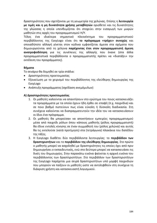 δραστηριότητες που σχετίζονται με τη γεωμετρία της χελώνας. Επίσης η λειτουργία
με τιμές και η μη δυνατότητα χρήσης μεταβλητών οριοθετεί και τις δυνατότητες
της γλώσσας η οποία υπενθυμίζεται ότι στοχεύει στην εισαγωγή των μικρών
μαθητών στις αρχές του προγραμματισμού Η/Υ.
Τέλος ένα ιδιαίτερα σημαντικό πλεονέκτημα του προγραμματιστικού
περιβάλλοντος της ΕasyLogo είναι ότι το πρόγραμμα «τρέχει» συνεχώς και
οποιαδήποτε αλλαγή γίνεται στον κώδικα εμφανίζεται άμεσα στα σχήματα που
δημιουργούνται από τη χελώνα παρέχοντας έτσι στον προγραμματιστή άμεση
ανατροφοδότηση για τις συνέπειες της αλλαγής που έκανε (στα άλλα
προγραμματιστικά περιβάλλοντα ο προγραμματιστής πρέπει να «διατάξει» την
εκτέλεση του προγράμματος).
Βήματα
Το σενάριο θα δομηθεί σε τρία στάδια:
• Δραστηριότητες προετοιμασίας
• Εξοικείωση με το χειρισμό του περιβάλλοντος της ελεύθερης δημιουργίας της
ΕasyLogo
• Ανάπτυξη προγράμματος (σχεδίαση ανεμόμυλων)
Α) Δραστηριότητες προετοιμασίας
1. Οι μαθητές καλούνται να απαντήσουν στο ερώτημα του ποιος κατασκευάζει
τα προγράμματα με τα οποία έχουν ήδη έρθει σε επαφή (π.χ. παιχνίδια) και
σε ποιο βαθμό πιστεύουν πως είναι εύκολη ή δύσκολη διαδικασία. Στη
συνέχεια καλούνται να διαπραγματευτούν την ιδέα του να κατασκευάσουν
οι ίδιοι ένα πρόγραμμα.
2. Οι μαθητές θα μπορούσαν να αποκτήσουν εμπειρίες προγραμματισμού
μέσα από παιχνίδι ρόλων όπου κάποιος μαθητής (ρόλος προγραμματιστή)
θα έδινε εντολές κίνησης σε έναν συμμαθητή του (ρόλος χελώνα) και αυτός
θα τις εκτελούσε (κατά προτίμηση) στα (τετράγωνα) πλακάκια του δαπέδου
της τάξης.
3. Η EasyLogo διαθέτει δύο περιβάλλοντα λειτουργίας: το περιβάλλον των
δραστηριοτήτων και το περιβάλλον της ελεύθερης δημιουργίας. Στο πρώτο
ο μαθητής μπορεί να ασχοληθεί με δραστηριότητες τις οποίες έχει από πριν
δημιουργήσει ο εκπαιδευτικός, ενώ στο δεύτερο μπορεί να κατασκευάσει τις
δικές του δημιουργίες. Στην παρακάτω εικόνα φαίνεται η αρχική εικόνα του
περιβάλλοντος των δραστηριοτήτων. Στο περιβάλλον των δραστηριοτήτων
της EasyLogo παρέχεται μια σειρά δραστηριοτήτων υπό μορφή παιχνιδιών
που μπορούν να παίξουν οι μαθητές ώστε να αντιληφθούν στη συνέχεια τη
διάκριση χρήστη και κατασκευαστή λογισμικού.

184

 