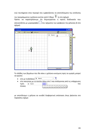 ενώ ταυτόχρονα στην περιοχή που εμφανίζονται τα αποτελέσματα της εκτέλεσης
του προγράμματος η χελώνα κινείται κατά 1 βήμα
(γ στο σχήμα).
Πρέπει να παρατηρήσουμε ότι δημιουργείται η πρώτη διαδικασία που
απεικονίζεται με μικρογραφία
σχήμα).

του σχήματος των γραφικών της χελώνας (δ στο

Το πλήθος των βημάτων που θα κάνει η χελώνα κινούμενη προς τα εμπρός μπορεί
να οριστεί
•
•

είτε με τα βελάκια
,
είτε πατώντας με το ποντίκι πάνω στο 1 και επιλέγοντας από τις υπάρχουσες
τιμές
του
πίνακα

με αποτέλεσμα η χελώνα να κινηθεί διαφορετική απόσταση όπως φαίνεται στο
παρακάτω σχήμα:

186

 