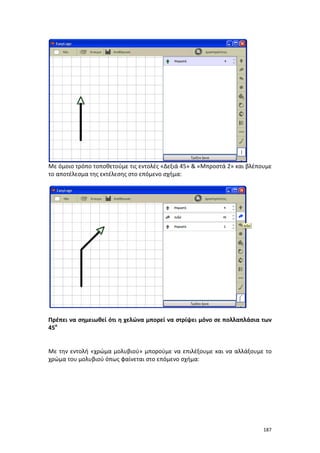 Με όμοιο τρόπο τοποθετούμε τις εντολές «Δεξιά 45» & «Μπροστά 2» και βλέπουμε
το αποτέλεσμα της εκτέλεσης στο επόμενο σχήμα:

Πρέπει να σημειωθεί ότι η χελώνα μπορεί να στρίψει μόνο σε πολλαπλάσια των
45ο

Με την εντολή «χρώμα μολυβιού» μπορούμε να επιλέξουμε και να αλλάξουμε το
χρώμα του μολυβιού όπως φαίνεται στο επόμενο σχήμα:

187

 