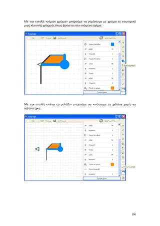 Με την εντολή «γέμισε χρώμα» μπορούμε να γεμίσουμε με χρώμα το εσωτερικό
μιας κλειστής γραμμής όπως φαίνεται στο επόμενο σχήμα:

Με την εντολή «πάνω το μολύβι» μπορούμε να κινήσουμε τη χελώνα χωρίς να
αφήσει ίχνη:

190

 