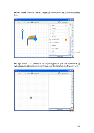 Με την εντολή «κάτω το μολύβι» μπορούμε να κινήσουμε τη χελώνα αφήνοντας
ίχνη:

Με την εντολή «+» μπορούμε να δημιουργήσουμε μια νέα διαδικασία (η
προηγούμενη διαδικασία αποθηκεύτηκε με εικονίδιο το σχήμα που δημιούργησε):

191

 