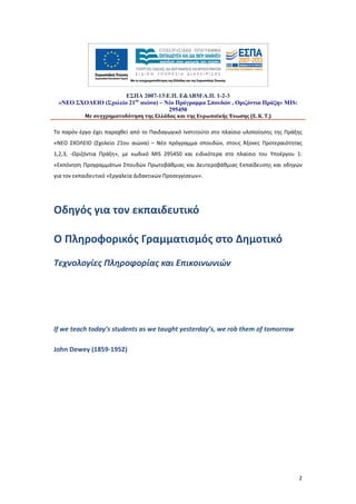 ΕΣΠΑ 2007-13Ε.Π. Ε&ΔΒΜΑ.Π. 1-2-3
«ΝΕΟ ΣΧΟΛΕΙΟ (Σχολείο 21ου αιώνα) – Νέο Πρόγραμμα Σπουδών , Οριζόντια Πράξη» MIS:
295450
Με συγχρηματοδότηση της Ελλάδας και της Ευρωπαϊκής Ένωσης (Ε. Κ. Τ.)

Το παρόν έργο έχει παραχθεί από το Παιδαγωγικό Ινστιτούτο στο πλαίσιο υλοποίησης της Πράξης
«ΝΕΟ ΣΧΟΛΕΙΟ (Σχολείο 21ου αιώνα) – Νέο πρόγραμμα σπουδών, στους Άξονες Προτεραιότητας
1,2,3, -Οριζόντια Πράξη», με κωδικό MIS 295450 και ειδικότερα στο πλαίσιο του Υποέργου 1:
«Εκπόνηση Προγραμμάτων Σπουδών Πρωτοβάθμιας και Δευτεροβάθμιας Εκπαίδευσης και οδηγών
για τον εκπαιδευτικό «Εργαλεία Διδακτικών Προσεγγίσεων».

Οδηγός για τον εκπαιδευτικό
Ο Πληροφορικός Γραμματισμός στο Δημοτικό
Τεχνολογίες Πληροφορίας και Επικοινωνιών

If we teach today’s students as we taught yesterday’s, we rob them of tomorrow
John Dewey (1859-1952)

2

 