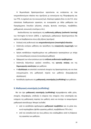 Η

θεματολογία

δραστηριοτήτων

προτείνεται

να

εντάσσεται

σε

ένα

νοηματοδοτούμενο πλαίσιο που σχετίζεται με αντικείμενα της Πληροφορικής και
των ΤΠΕ, τη σχολική και την κοινωνική ζωή. Ιδιαίτερη έμφαση δίνει το νέο Π.Σ. στην
υλοποίηση διαθεματικών εργασιών, σε συνεργασία με άλλα μαθήματα του
Προγράμματος Σπουδών (γλώσσα, ιστορία, φυσικές επιστήμες, περιβάλλον,
μαθηματικά, κοινωνικές επιστήμες κ.λπ.).
Ακολουθώντας την προσέγγιση της αυθεντικής μάθησης (authentic learning)
των Herrington & Kervin (2007), ο σχεδιασμός μαθησιακών δραστηριοτήτων θα
πρέπει να διαρθρώνεται στους εξής άξονες (κριτήρια):
•

Επιλογή ενός αυθεντικού και νοηματοδοτούμενου (meaningful) πλαισίου

•

Ανάπτυξη κινήτρου μάθησης και προώθηση της ενεργητικής συμμετοχής των
μαθητών

•

Χρήση κατάλληλων παραδειγμάτων και μαθησιακών προσεγγίσεων με στόχο
την εποικοδόμηση εννοιών (εννοιολογική μάθηση)

•

Εφαρμογή των νέων γνώσεων για την επίλυση αυθεντικών προβλημάτων

•

Ανάπτυξη δεξιοτήτων υψηλού επιπέδου, της κριτικής σκέψης και της
δημιουργικής ικανότητας των μαθητών

•

Η αξιολόγηση να αποτελεί συστατικό στοιχείο της δραστηριότητας και να είναι
ενσωματωμένη

στη

μαθησιακή

πορεία

των

μαθητών

(διαμορφωτική

αξιολόγηση)
•

Κατάλληλη οργάνωση της μαθησιακής υποστήριξης (scaffolding) των μαθητών.

9. Μαθησιακή υποστήριξη (scaffolding)
Με τον όρο μαθησιακή υποστήριξη (scaffolding) περιγράφονται κάθε μέσο,
στοιχείο, πληροφορία, υπόδειξη ή ενέργεια που στοχεύει στην υποστήριξη και
ενίσχυση της μαθησιακής πορείας του μαθητή, ώστε να επιτύχει το αναμενόμενο
μαθησιακό αποτέλεσμα. Μπορεί να δοθεί
•

από το κατάλληλα σχεδιασμένο μαθησιακό περιβάλλον και τα μέσα που
αυτό περιλαμβάνει (φύλλο εργασίας μαθητή, περιβάλλοντα ΤΠΕ κ.λπ.)

•

από τον εκπαιδευτικό και τους ρόλους που αναλαμβάνει κατά τη διάρκεια
της εργασίας των μαθητών.
20

 