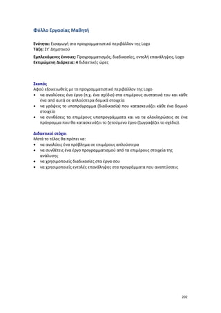 Φύλλο Εργασίας Μαθητή
Ενότητα: Εισαγωγή στο προγραμματιστικό περιβάλλον της Logo
Τάξη: Στ’ Δημοτικού
Εμπλεκόμενες έννοιες: Προγραμματισμός, διαδικασίες, εντολή επανάληψης, Logo
Εκτιμώμενη Διάρκεια: 4 διδακτικές ώρες

Σκοπός
Αφού εξοικειωθείς με το προγραμματιστικό περιβάλλον της Logo
• να αναλύσεις ένα έργο (π.χ. ένα σχέδιο) στα επιμέρους συστατικά του και κάθε
ένα από αυτά σε απλούστερα δομικά στοιχεία
• να γράψεις το υποπρόγραμμα (διαδικασία) που κατασκευάζει κάθε ένα δομικό
στοιχείο
• να συνθέσεις τα επιμέρους υποπρογράμματα και να τα ολοκληρώσεις σε ένα
πρόγραμμα που θα κατασκευάζει το ζητούμενο έργο (ζωγραφίζει το σχέδιο).
Διδακτικοί στόχοι
Μετά το τέλος θα πρέπει να:
• να αναλύεις ένα πρόβλημα σε επιμέρους απλούστερα
• να συνθέτεις ένα έργο προγραμματισμού από τα επιμέρους στοιχεία της
ανάλυσης
• να χρησιμοποιείς διαδικασίες στα έργα σου
• να χρησιμοποιείς εντολές επανάληψης στα προγράμματα που αναπτύσσεις

202

 