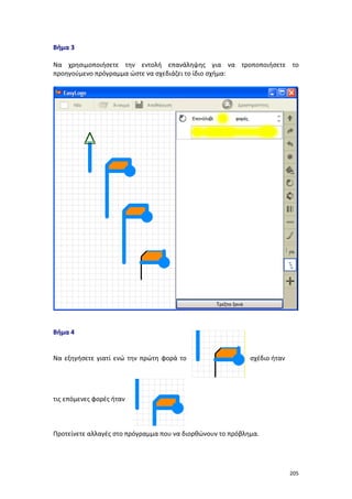 Βήμα 3
Να χρησιμοποιήσετε την εντολή επανάληψης για να τροποποιήσετε το
προηγούμενο πρόγραμμα ώστε να σχεδιάζει το ίδιο σχήμα:

Βήμα 4

Να εξηγήσετε γιατί ενώ την πρώτη φορά το

σχέδιο ήταν

τις επόμενες φορές ήταν

Προτείνετε αλλαγές στο πρόγραμμα που να διορθώνουν το πρόβλημα.

205

 