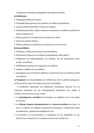 Η μαθησιακή υποστήριξη περιλαμβάνει τρία διακριτά επίπεδα:
α) Καθοδήγηση
• Περίγραμμα διδακτικών στόχων
• Περιγραφή δραστηριότητας και εργασίας των μαθητών (παραδοτέο)
• Ερμηνεία-εξήγηση δύσκολων εννοιών και αποριών
• Προσδιορισμός ρόλων, τρόπου εργασίας-συνεργασίας των μαθητών (ομαδική και
ατομική εργασία) κ.λπ.
• Οδηγίες χρήσης του συνοδευτικού εκπαιδευτικού υλικού
• Αναλυτικές τεχνικές οδηγίες
• Οδηγίες εργασίας των μαθητών (π.χ. διερεύνηση, trial and error)
β) Διαμεσολάβηση
• Υποδείξεις, υπενθύμιση γνωστών, γνωστική βοήθεια
• Εξατομίκευση οδηγιών και υποδείξεις αυτορρύθμισης κάθε μαθητή
• Ενθάρρυνση της αλληλεπίδρασης, του διαλόγου και της διαμοίρασης ιδεών
μεταξύ των μαθητών.
• Καθοδήγηση εργασίας και συνεργασίας των μαθητών
• Ενίσχυση, ενθάρρυνση των μαθητών
• Διαμόρφωση μιας κουλτούρας σεβασμού, εμπιστοσύνης και συνεργασίας μεταξύ
των μαθητών.
γ) Υποχώρηση της διαμεσολάβησης του διδάσκοντα, όταν οι μαθητές προχωρούν
αυτόνομα και δεν έχουν την ανάγκη γνωστικής υποστήριξης.
Ο κατάλληλος σχεδιασμός της μαθησιακής υποστήριξης αποτελεί τον πιο
σημαντικό παράγοντα για μια αποτελεσματική διδασκαλία στην πράξη. Ο
εκπαιδευτικός θα πρέπει να έχει υπόψη
• τις προϋπάρχουσες αντιλήψεις και δυσκολίες των μαθητών για το υπό μελέτη
αντικείμενο
• την έλλειψη επαρκών αναπαραστάσεων και νοητικών μοντέλων που έχουν, εν
γένει, οι μαθητές για διάφορα υπολογιστικά αντικείμενα, υπολογιστικές δομές
και διαδικασίες, τεχνολογικά περιβάλλοντα κ.λπ.
• τις δυσκολίες να αντιμετωπίσουν το πρόγραμμα (ή τον αλγόριθμο) ως μια
ολότητα και να διακρίνουν τις επιμέρους ρουτίνες και το ρόλο τους

21

 