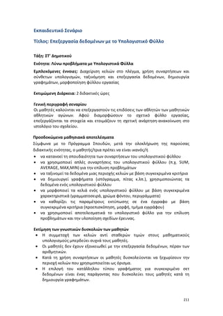 Εκπαιδευτικό Σενάριο
Τίτλος: Επεξεργασία δεδομένων με το Υπολογιστικό Φύλλο
Τάξη: ΣΤ’ Δημοτικού
Ενότητα: Λύνω προβλήματα με Υπολογιστικά Φύλλα
Εμπλεκόμενες έννοιες: Διαχείριση κελιών στο πλέγμα, χρήση συναρτήσεων και
σύνθετων υπολογισμών, ταξινόμηση και επεξεργασία δεδομένων, δημιουργία
γραφημάτων, μορφοποίηση φύλλου εργασίας
Εκτιμώμενη Διάρκεια: 2 διδακτικές ώρες
Γενική περιγραφή σεναρίου
Οι μαθητές καλούνται να επεξεργαστούν τις επιδόσεις των αθλητών των μαθητικών
αθλητικών αγώνων. Αφού διαμορφώσουν το σχετικό φύλλο εργασίας,
επεξεργάζονται τα στοιχεία και ετοιμάζουν τη σχετική ανάρτηση-ανακοίνωση στο
ιστολόγιο του σχολείου.
Προσδοκώμενα μαθησιακά αποτελέσματα
Σύμφωνα με το Πρόγραμμα Σπουδών, μετά την ολοκλήρωση της παρούσας
διδακτικής ενότητας, ο μαθητής/τρια πρέπει να είναι ικανός/ή
• να κατανοεί τη σπουδαιότητα των συναρτήσεων του υπολογιστικού φύλλου
• να χρησιμοποιεί απλές συναρτήσεις του υπολογιστικού φύλλου (π.χ. SUM,
AVERAGE, MAX,MIN) για την επίλυση προβλημάτων
• να ταξινομεί τα δεδομένα μιας περιοχής κελιών με βάση συγκεκριμένα κριτήρια
• να δημιουργεί γραφήματα (ιστόγραμμα, πίτας κ.λπ.), χρησιμοποιώντας τα
δεδομένα ενός υπολογιστικού φύλλου
• να μορφοποιεί τα κελιά ενός υπολογιστικού φύλλου με βάση συγκεκριμένα
χαρακτηριστικά (γραμματοσειρά, χρώμα φόντου, περιγράμματα)
• να καθορίζει τις παραμέτρους εκτύπωσης σε ένα έγγραφο με βάση
συγκεκριμένα κριτήρια (προεπισκόπηση, μορφή, τμήμα εγγράφου)
• να χρησιμοποιεί αποτελεσματικά το υπολογιστικό φύλλο για την επίλυση
προβλημάτων και την υλοποίηση σχεδίων έρευνας.
Εκτίμηση των γνωστικών δυσκολιών των μαθητών
• Η συμμετοχή των κελιών αντί σταθερών τιμών στους μαθηματικούς
υπολογισμούς μπερδεύει συχνά τους μαθητές.
• Οι μαθητές δεν έχουν εξοικειωθεί με την επεξεργασία δεδομένων, πέραν των
αριθμητικών.
• Κατά τη χρήση συναρτήσεων οι μαθητές δυσκολεύονται να ξεχωρίσουν την
περιοχή κελιών που χρησιμοποιείται ως όρισμα.
• Η επιλογή του κατάλληλου τύπου γραφήματος για συγκεκριμένο σετ
δεδομένων είναι ένας παράγοντας που δυσκολεύει τους μαθητές κατά τη
δημιουργία γραφημάτων.

211

 