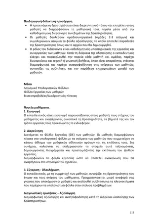 Παιδαγωγική-διδακτική προσέγγιση
• Η προτεινόμενη δραστηριότητα είναι διερευνητικού τύπου και επιτρέπει στους
μαθητές να διαμορφώσουν τη μαθησιακή τους πορεία μέσα από την
καθοδηγούμενη διερεύνηση των βημάτων της δραστηριότητας.
• Οι μαθητές δουλεύουν ομαδοσυνεργατικά (ομάδες 2-3 ατόμων) και
συμπληρώνουν ατομικά το φύλλο αξιολόγησης, το οποίο αποτελεί παραδοτέο
της δραστηριότητας όπως και το αρχείο που θα δημιουργηθεί.
• Ο ρόλος του διδάσκοντα είναι καθοδηγητικός-υποστηρικτικός της εργασίας και
συνεργασίας των μαθητών. Κατά τη διάρκεια της υλοποίησης ο εκπαιδευτικός
ελέγχει και παρακολουθεί την πορεία κάθε μαθητή και ομάδας, παρέχει
διευκρινίσεις και τεχνική ή γνωστική βοήθεια, όπου είναι απαραίτητο, στέκεται
διαμορφωτικά και παρέχει ανατροφοδότηση στις ενέργειες των μαθητών,
συντονίζει τις συζητήσεις και την παράθεση επιχειρημάτων μεταξύ των
μαθητών.

Μέσα
Λογισμικό Υπολογιστικών Φύλλων
Φύλλο Εργασίας των μαθητών
Βιντεοπροβολέας/Διαδραστικός πίνακας

Πορεία μαθήματος
1. Εισαγωγή
Ο εκπαιδευτικός κάνει εισαγωγή παρουσιάζοντας στους μαθητές τους στόχους του
μαθήματος και αναφέροντας συνοπτικά τη δραστηριότητα, τα βήματά της και τον
τρόπο εργασίας τους προκαλώντας το ενδιαφέρον.
2. Διερεύνηση
Διανέμεται το Φύλλο Εργασίας (ΦΕ) των μαθητών. Οι μαθητές διαμορφώνουν
πίνακα στο υπολογιστικό φύλλο με τα ονόματα των μαθητών που συμμετείχαν σε
κάποιο άθλημα των μαθητικών αθλητικών αγώνων και τις επιδόσεις τους. Στη
συνέχεια, καλούνται να επεξεργαστούν τα στοιχεία αυτά ταξινομώντας,
δημιουργώντας διαγράμματα και προετοιμάζοντας την εκτύπωση του φύλλου
εργασίας.
Διαμορφώνουν το φύλλο εργασίας ώστε να αποτελεί ανακοίνωση που θα
αναρτήσουν στο ιστολόγιο του σχολείου.
3. Σύγκριση - Ολοκλήρωση
Ο εκπαιδευτικός, με τη συμμετοχή των μαθητών, συνοψίζει τις δραστηριότητες που
έγιναν και τους στόχους του μαθήματος. Πραγματοποιείται μικρή αναφορά στις
γνώσεις που αποκόμισαν οι μαθητές και ακολουθεί συζήτηση για τα πλεονεκτήματα
που παρέχουν τα υπολογιστικά φύλλα στην επίλυση προβλημάτων.
Διαγνωστικές ερωτήσεις – Αξιολόγηση
Διαμορφωτική αξιολόγηση και ανατροφοδότηση κατά τη διάρκεια υλοποίησης των
δραστηριοτήτων.

212

 