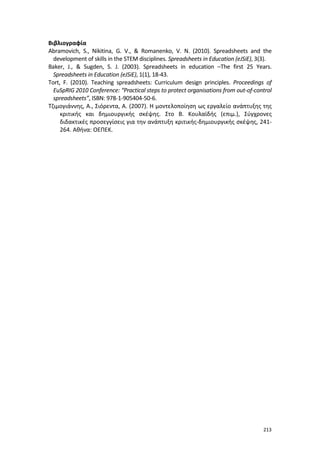 Βιβλιογραφία
Abramovich, S., Nikitina, G. V., & Romanenko, V. N. (2010). Spreadsheets and the
development of skills in the STEM disciplines. Spreadsheets in Education (eJSiE), 3(3).
Baker, J., & Sugden, S. J. (2003). Spreadsheets in education –The first 25 Years.
Spreadsheets in Education (eJSiE), 1(1), 18-43.
Tort, F. (2010). Teaching spreadsheets: Curriculum design principles. Proceedings of
EuSpRIG 2010 Conference: “Practical steps to protect organisations from out-of-control
spreadsheets”, ISBN: 978-1-905404-50-6.
Τζιμογιάννης, Α., Σιόρεντα, Α. (2007). Η μοντελοποίηση ως εργαλείο ανάπτυξης της
κριτικής και δημιουργικής σκέψης. Στο Β. Κουλαϊδής (επιμ.), Σύγχρονες
διδακτικές προσεγγίσεις για την ανάπτυξη κριτικής-δημιουργικής σκέψης, 241264. Αθήνα: ΟΕΠΕΚ.

213

 