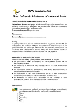 Φύλλο Εργασίας Μαθητή
Τίτλος: Επεξεργασία δεδομένων με το Υπολογιστικό Φύλλο
Ενότητα: Λύνω προβλήματα με Υπολογιστικά Φύλλα
Εμπλεκόμενες έννοιες: Διαχείριση κελιών στο πλέγμα, χρήση συναρτήσεων και
σύνθετων υπολογισμών, ταξινόμηση και επεξεργασία δεδομένων, δημιουργία
γραφημάτων, μορφοποίηση φύλλου εργασίας
Εκτιμώμενη Διάρκεια: 2 διδακτικές ώρες
Τάξη: ……………
Όνομα Μαθητή: ……………………………………………………
Σκοπός
Η δραστηριότητα αυτή έχει ως σκοπό να επεκτείνει τις γνώσεις σου στα ΥΦ. Θα
επεξεργαστείς τις επιδόσεις αθλητών των μαθητικών αθλητικών αγώνων. Θα
χρησιμοποιήσεις την ταξινόμηση αλλά και θα διαμορφώσεις λεπτομέρειες της
εκτύπωσης ενός υπολογιστικού φύλλου. Ακόμη θα δημιουργήσεις κατάλληλα
διαγράμματα για την αποτύπωση των δεδομένων που επεξεργάζεσαι.

Προσδοκώμενα μαθησιακά αποτελέσματα
Μετά την ολοκλήρωση της δραστηριότητας αυτής θα πρέπει να μπορείς
• να χρησιμοποιείς απλές συναρτήσεις του υπολογιστικού φύλλου για την
επίλυση προβλημάτων
• να ταξινομείς τα δεδομένα μιας περιοχής κελιών με βάση συγκεκριμένα
κριτήρια
• να δημιουργείς γραφήματα (ιστόγραμμα, πίτας κ.λπ.), χρησιμοποιώντας τα
δεδομένα ενός υπολογιστικού φύλλου
• να μορφοποιείς τα κελιά ενός υπολογιστικού φύλλου με βάση συγκεκριμένα
χαρακτηριστικά (γραμματοσειρά, χρώμα φόντου, περιγράμματα)
• να καθορίζεις τις παραμέτρους εκτύπωσης σε ένα έγγραφο με βάση
συγκεκριμένα κριτήρια (προεπισκόπηση, μορφή, τμήμα εγγράφου).

Δραστηριότητα

1.
2.
3.
4.
5.

Στους πρόσφατους σχολικούς αγώνες στίβου που έγιναν στην πόλη μας,
στο αγώνισμα των 400μ. έτρεξαν οι εξής μαθητές ανά διαδρομή:
Γιάννης
Νίκος
Παναγιώτης
Άρης
Τάσος
214

 