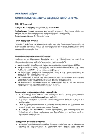 Εκπαιδευτικό Σενάριο
Τίτλος: Επεξεργασία δεδομένων Ευρωπαϊκών κρατών με το Υ.Φ.
Τάξη: ΣΤ’ Δημοτικού
Ενότητα: Λύνω προβλήματα με Υπολογιστικά Φύλλα
Εμπλεκόμενες έννοιες: Απόλυτες και σχετικές αναφορές, διαχείριση κελιών στο
πλέγμα, δημιουργία γραφημάτων, μορφοποίηση φύλλου εργασίας
Εκτιμώμενη Διάρκεια: 2 διδακτικές ώρες
Γενική περιγραφή σεναρίου
Οι μαθητές καλούνται με αφετηρία στοιχεία που τους δίνονται να δημιουργήσουν
διαγράμματα διαφόρων τύπων, να τα συγκρίνουν και να αξιολογήσουν πότε είναι
καταλληλότερο το κάθε ένα.

Προσδοκώμενα μαθησιακά αποτελέσματα
Σύμφωνα με το Πρόγραμμα Σπουδών, μετά την ολοκλήρωση της παρούσας
διδακτικής ενότητας, ο μαθητής/τρια πρέπει να είναι ικανός/ή
• να κατανοεί τη σπουδαιότητα των συναρτήσεων του υπολογιστικού φύλλου
• να χρησιμοποιεί απλές συναρτήσεις του υπολογιστικού φύλλου (π.χ. SUM,
AVERAGE, MAX,MIN) για την επίλυση προβλημάτων
• να δημιουργεί γραφήματα (ιστόγραμμα, πίτας κ.λπ.), χρησιμοποιώντας τα
δεδομένα ενός υπολογιστικού φύλλου
• να μορφοποιεί τα κελιά ενός υπολογιστικού φύλλου με βάση συγκεκριμένα
χαρακτηριστικά (γραμματοσειρά, χρώμα φόντου, περιγράμματα)
• να χρησιμοποιεί αποτελεσματικά το υπολογιστικό φύλλο για την επίλυση
προβλημάτων και την υλοποίηση σχεδίων έρευνας.

Εκτίμηση των γνωστικών δυσκολιών των μαθητών
• Η συμμετοχή των κελιών αντί σταθερών τιμών στους μαθηματικούς
υπολογισμούς μπερδεύει συχνά τους μαθητές.
• Οι μαθητές δεν έχουν εξοικειωθεί με την επεξεργασία δεδομένων, πέραν των
αριθμητικών.
• Κατά τη χρήση συναρτήσεων οι μαθητές δυσκολεύονται να ξεχωρίσουν την
περιοχή κελιών που χρησιμοποιείται ως όρισμα.
• Η επιλογή του κατάλληλου τύπου γραφήματος για συγκεκριμένο σετ
δεδομένων είναι ένας παράγοντας που δυσκολεύει τους μαθητές κατά τη
δημιουργία γραφημάτων.

Παιδαγωγική-διδακτική προσέγγιση
• Η προτεινόμενη δραστηριότητα είναι διερευνητικού τύπου και επιτρέπει στους
μαθητές να διαμορφώσουν τη μαθησιακή τους πορεία μέσα από την
217

 