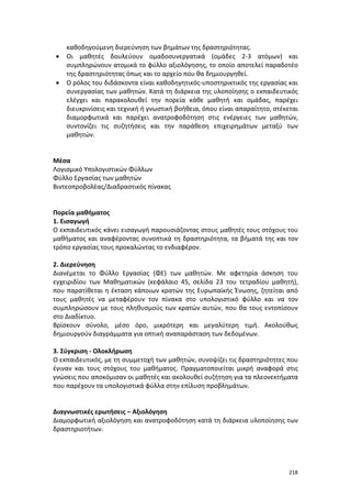 •
•

καθοδηγούμενη διερεύνηση των βημάτων της δραστηριότητας.
Οι μαθητές δουλεύουν ομαδοσυνεργατικά (ομάδες 2-3 ατόμων) και
συμπληρώνουν ατομικά το φύλλο αξιολόγησης, το οποίο αποτελεί παραδοτέο
της δραστηριότητας όπως και το αρχείο που θα δημιουργηθεί.
Ο ρόλος του διδάσκοντα είναι καθοδηγητικός-υποστηρικτικός της εργασίας και
συνεργασίας των μαθητών. Κατά τη διάρκεια της υλοποίησης ο εκπαιδευτικός
ελέγχει και παρακολουθεί την πορεία κάθε μαθητή και ομάδας, παρέχει
διευκρινίσεις και τεχνική ή γνωστική βοήθεια, όπου είναι απαραίτητο, στέκεται
διαμορφωτικά και παρέχει ανατροφοδότηση στις ενέργειες των μαθητών,
συντονίζει τις συζητήσεις και την παράθεση επιχειρημάτων μεταξύ των
μαθητών.

Μέσα
Λογισμικό Υπολογιστικών Φύλλων
Φύλλο Εργασίας των μαθητών
Βιντεοπροβολέας/Διαδραστικός πίνακας

Πορεία μαθήματος
1. Εισαγωγή
Ο εκπαιδευτικός κάνει εισαγωγή παρουσιάζοντας στους μαθητές τους στόχους του
μαθήματος και αναφέροντας συνοπτικά τη δραστηριότητα, τα βήματά της και τον
τρόπο εργασίας τους προκαλώντας το ενδιαφέρον.
2. Διερεύνηση
Διανέμεται το Φύλλο Εργασίας (ΦΕ) των μαθητών. Με αφετηρία άσκηση του
εγχειριδίου των Μαθηματικών (κεφάλαιο 45, σελίδα 23 του τετραδίου μαθητή),
που παρατίθεται η έκταση κάποιων κρατών της Ευρωπαϊκής Ένωσης, ζητείται από
τους μαθητές να μεταφέρουν τον πίνακα στο υπολογιστικό φύλλο και να τον
συμπληρώσουν με τους πληθυσμούς των κρατών αυτών, που θα τους εντοπίσουν
στο Διαδίκτυο.
Βρίσκουν σύνολο, μέσο όρο, μικρότερη και μεγαλύτερη τιμή. Ακολούθως
δημιουργούν διαγράμματα για οπτική αναπαράσταση των δεδομένων.
3. Σύγκριση - Ολοκλήρωση
Ο εκπαιδευτικός, με τη συμμετοχή των μαθητών, συνοψίζει τις δραστηριότητες που
έγιναν και τους στόχους του μαθήματος. Πραγματοποιείται μικρή αναφορά στις
γνώσεις που αποκόμισαν οι μαθητές και ακολουθεί συζήτηση για τα πλεονεκτήματα
που παρέχουν τα υπολογιστικά φύλλα στην επίλυση προβλημάτων.

Διαγνωστικές ερωτήσεις – Αξιολόγηση
Διαμορφωτική αξιολόγηση και ανατροφοδότηση κατά τη διάρκεια υλοποίησης των
δραστηριοτήτων.

218

 