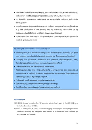 • κατάλληλα παραδείγματα πρόκλησης γνωστικής σύγκρουσης και ενεργοποίησης
διαδικασιών οικοδόμησης αναπαραστάσεων και, τελικά, νέων γνώσεων
• τις δυσκολίες πρόσκτησης δεξιοτήτων και στρατηγικών επίλυσης αυθεντικών
προβλημάτων
• τα πρότυπα που δημιουργούνται από την επίλυση τυποποιημένων προβλημάτων
(π.χ. στα μαθηματικά ή στη φυσική) και τις δυσκολίες εξοικείωσης με τη
διερευνητική μεθοδολογία (υπόθεση-έλεγχος-συμπέρασμα)
• τις περιορισμένες δυνατότητες και εμπειρίες που έχουν οι μαθητές να εργαστούν
ομαδικά ή/και συνεργατικά.

Βήματα σχεδιασμού εκπαιδευτικών σεναρίων
• Προσδιορισμός των διδακτικών στόχων του εκπαιδευτικού σεναρίου (με βάση
τους γενικούς και ειδικούς διδακτικούς στόχους του Προγράμματος Σπουδών)
• Εκτίμηση των γνωστικών δυσκολιών των μαθητών (προϋπάρχουσες ιδέες,
βασικές παρανοήσεις, τεχνικές και εννοιολογικές δυσκολίες)
• Επιλογή διδακτικής και παιδαγωγικής προσέγγισης
• Προσδιορισμός του τύπου της μαθησιακής δραστηριότητας που καλούνται να
υλοποιήσουν οι μαθητές (επίλυση προβλήματος, διερευνητική δραστηριότητα,
εφαρμογή γνώσεων, σχέδιο έρευνας κ.λπ.)
• Σχεδιασμός του βηματισμού εργασίας των μαθητών
• Σχεδιασμός της μαθησιακής καθοδήγησης (scaffolding)
• Παράθεση διαγνωστικών ερωτήσεων-αξιολόγηση μαθητή.

Βιβλιογραφία
ACM (2003). A model curriculum for K-12 computer science. Final report of the ACM K-12 Force
Curriculum Committee, NY: ACM.
Angelaina, S., & Jimoyiannis, A. (2011). Educational blogging: Developing and investigating a students’
community of inquiry. In A. Jimoyiannis (ed.), Research on e-Learning and ICT in Education (pp.
167-180). New York: Springer.

22

 