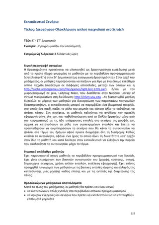 Εκπαιδευτικό Σενάριο
Τίτλος: Διερεύνηση-Ολοκλήρωση απλού παιχνιδιού στο Scratch
Τάξη: Ε’ - ΣΤ΄ Δημοτικού
Ενότητα: - Προγραμματίζω τον υπολογιστή
Εκτιμώμενη Διάρκεια: 4 διδακτικές ώρες

Γενική περιγραφή σεναρίου
Η δραστηριότητα προτείνεται να υλοποιηθεί ως δραστηριότητα εμπέδωσης μετά
από το πρώτο δίωρο γνωριμίας το μαθητών με το περιβάλλον προγραμματισμού
Scratch στην Ε’ ή στην Στ’ Δημοτικού (ως εισαγωγική δραστηριότητα). Στην αρχή του
μαθήματος, οι μαθητές παροτρύνονται να παίξουν για λίγο με ένα έτοιμο ελεύθερο
online παχνίδι (διαθέσιμο σε διάφορες ιστοσελίδες, μεταξύ των οποίων και η
http://cache.armorgames.com/files/games/light-bot-2205.swf), ή/και με την
μικροεφαρμογή σε java, Ladybug Maze, που διατίθεται στην National Library of
Virtual Manipulatives στη διεύθυνση: http://nlvm.usu.edu . Αν διαπιστωθεί μεγάλη
δυσκολία εκ μέρους των μαθητών για διεκεραίωση των παραπαάνω παιγνιωδών
δραστηριοτήτων, ο εκπαιδευτικός μπορεί να παρεμβάλει ένα βιωματικό παιχνίδι,
στο οποίο ένα παιδί παίζει το ρόλο του ρομπότ και κάποιο άλλο το καθοδηγεί να
φτάσει κάπου. Στη συνέχεια, οι μαθητές καλούνται να ανοίξουν την ημιτελή
εφαρμογή drive_the_car, και -καθοδηγούμενοι από το Φύλλο Εργασίας- μέσα από
τον πειραματισμό με τις ήδη υπάρχουσες εντολές στο σενάριο της μορφής car,
αρχικά να κατανοήσουν το ρόλο των συγκεκριμένων εντολών και έπειτα να
προσπαθήσουν να συμπληρώσουν το σενάριο που θα κάνει το αυτοκινητάκι να
φτάσει στο τέρμα του δρόμου αφού πρώτα διαγράψει όλη τη διαδρομή. Καθώς
κινείται το αυτοκίνητο, αφήνει ένα ίχνος το οποίο δίνει τη δυνατότητα κατ' αρχήν
στον ίδιο το μαθητή και κατά δεύτερο στον εκπαιδευτικό να ελέγξουν την πορεία
που ακολούθησε το αυτοκινητάκι μέχρι το τέρμα.
Γνωστικό υπόβαθρο μαθητών
Έχει παρουσιαστεί στους μαθητές το περιβάλλον προγραμματισμού του Scratch,
έχει γίνει επισήμανση των βασικών συνιστωσών του (μορφή, κοστούμι, σκηνή,
δημιουργία σεναρίων, χρήση απλών εντολών, εκτέλεση εφαρμογής). Έχει επίσης
προηγηθεί η γνωριμία των μαθητών με τις βασικες εντολές κίνησης και αλλαγής της
κατεύθυνσης μιας μορφής καθώς επίσης και με τις εντολές της διαχείρισης της
πένας.
Προσδοκώμενα μαθησιακά αποτελέσματα
Μετά το τέλος του μαθήματος, οι μαθητές θα πρέπει να είναι ικανοί
• να διατυπώνουν απλές εντολές στο περιβάλλον οπτικού προγραμματισμού
• να ορίζουν ενέργειες και σενάρια που πρέπει να εκτελεστούν για να επιτευχθούν
επιθυμητά γεγονότα

222

 