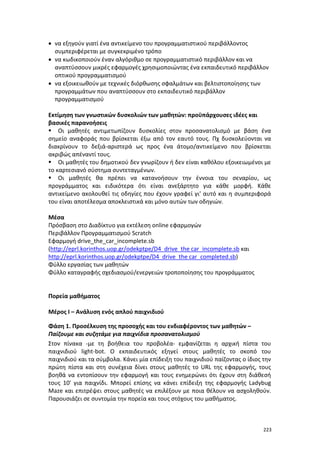 • να εξηγούν γιατί ένα αντικείμενο του προγραμματιστικού περιβάλλοντος
συμπεριφέρεται με συγκεκριμένο τρόπο
• να κωδικοποιούν έναν αλγόριθμο σε προγραμματιστικό περιβάλλον και να
αναπτύσσουν μικρές εφαρμογές χρησιμοποιώντας ένα εκπαιδευτικό περιβάλλον
οπτικού προγραμματισμού
• να εξοικειωθούν με τεχνικές διόρθωσης σφαλμάτων και βελτιστοποίησης των
προγραμμάτων που αναπτύσσουν στο εκπαιδευτικό περιβάλλον
προγραμματισμού
Εκτίμηση των γνωστικών δυσκολιών των μαθητών: προϋπάρχουσες ιδέες και
βασικές παρανοήσεις
 Οι μαθητές αντιμετωπίζουν δυσκολίες στον προσανατολισμό με βάση ένα
σημείο αναφοράς που βρίσκεται έξω από τον εαυτό τους. Πχ δυσκολεύονται να
διακρίνουν το δεξιά-αριστερά ως προς ένα άτομο/αντικείμενο που βρίσκεται
ακριβώς απέναντί τους.
 Οι μαθητές του δημοτικού δεν γνωρίζουν ή δεν είναι καθόλου εξοικειωμένοι με
το καρτεσιανό σύστημα συντεταγμένων.
 Οι μαθητές θα πρέπει να κατανοήσουν την έννοια του σεναρίου, ως
προγράμματος και ειδικότερα ότι είναι ανεξάρτητο για κάθε μορφή. Κάθε
αντικείμενο ακολουθεί τις οδηγίες που έχουν γραφεί γι' αυτό και η συμπεριφορά
του είναι αποτέλεσμα αποκλειστικά και μόνο αυτών των οδηγιών.
Μέσα
Πρόσβαση στο Διαδίκτυο για εκτέλεση οnline εφαρμογών
Περιβάλλον Προγραμματισμού Scratch
Εφαρμογή drive_the_car_incomplete.sb
(http://eprl.korinthos.uop.gr/odekptpe/D4_drive_the car_incomplete.sb και
http://eprl.korinthos.uop.gr/odekptpe/D4_drive_the car_completed.sb)
Φύλλο εργασίας των μαθητών
Φύλλο καταγραφής σχεδιασμού/ενεργειών τροποποίησης του προγράμματος

Πορεία μαθήματος
Μέρος Ι – Ανάλυση ενός απλού παιχνιδιού
Φάση 1. Προσέλκυση της προσοχής και του ενδιαφέροντος των μαθητών –
Παίζουμε και συζητάμε για παιχνίδια προσανατολισμού
Στον πίνακα -με τη βοήθεια του προβολέα- εμφανίζεται η αρχική πίστα του
παιχνιδιού light-bot. Ο εκπαιδευτικός εξηγεί στους μαθητές το σκοπό του
παιχνιδιού και τα σύμβολα. Κάνει μία επίδειξη του παιχνιδιού παίζοντας ο ίδιος την
πρώτη πίστα και στη συνέχεια δίνει στους μαθητές το URL της εφαρμογής, τους
βοηθά να εντοπίσουν την εφαρμογή και τους ενημερώνει ότι έχουν στη διάθεσή
τους 10' για παιχνίδι. Μπορεί επίσης να κάνει επίδειξη της εφαρμογής Ladybug
Maze και επιτρέψει στους μαθητές να επιλέξουν με ποια θέλουν να ασχοληθούν.
Παρουσιάζει σε συντομία την πορεία και τους στόχους του μαθήματος.

223

 