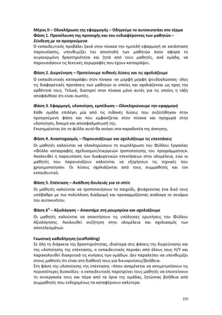 Μέρος ΙΙ – Ολοκλήρωση της εφαρμογής – Οδηγούμε το αυτοκινητάκι στο τέρμα
Φάση 1. Προσέλκυση της προσοχής και του ενδιαφέροντος των μαθητών –
Σύνδεση με τα προηγούμενα
Ο εκπαιδευτικός προβάλει ξανά στον πίνακα την ημιτελή εφαρμογή σε κατάσταση
παρουσίασης, υπενθυμίζει την αποστολή των μαθητών όσον αφορά τη
συγκεκριμένη δραστηριότητα και ζητά από τους μαθητές, ανά ομάδα, να
παρουσιάσουν τις λεκτικές περιγραφές που έχουν καταγράψει.
Φάση 2. Διερεύνηση – Προτείνουμε πιθανές λύσεις και τις σχολιάζουμε
Ο εκπαιδευτικός καταγράφει στον πίνακα -σε μορφή μορφή ψευδογλώσσας- όλες
τις διαφορετικές προτάσεις των μαθητών οι οποίες και σχολιάζονται ως προς την
ορθότητά τους. Τελικά, διατηρεί στον πίνακα μόνο αυτές για τις οποίες η τάξη
αποφάνθηκε ότι είναι σωστές.
Φάση 3. Εφαρμογή, υλοποίηση, εμπέδωση – Ολοκληρώνουμε την εφαρμογή
Κάθε ομάδα επιλέγει μία από τις πιθανές λύσεις που συζητήθηκαν στην
προηγούμενη φάση και που εμφανίζεται στον πίνακα και προχωρά στην
υλοποίηση, δοκιμή και αποσφαλμάτωσή της.
Επισημαίνεται ότι το φύλλο αυτό θα ανήκει στα παραδοτέα της άσκησης.
Φάση 4. Αναστοχασμός – Παρουσιάζουμε και σχολιάζουμε τις επεκτάσεις
Οι μαθητές καλούνται να ολοκληρώσουν τη συμπλήρωση του Φύλλου Εργασίας
«Φύλλο καταγραφής σχεδιασμού/ενεργειών τροποποίησης του προγράμματος».
Ακολουθεί η παρουσίαση των διαφορετικών επεκτάσεων στην ολομέλεια, ενώ οι
μαθητές που παρουσιάζουν καλούνται να εξηγήσουν τις τεχνικές που
χρησιμοποίησαν. Οι λύσεις σχολιάζονται από τους συμμαθητές και τον
εκπαιδευτικό.
Φάση 5. Επέκταση – Ανάθεση δουλειάς για το σπίτι
Οι μαθητές καλούνται να τροποποιήσουν το παιχνίδι, φτιάχνοντας ένα δικό τους
υπόβαθρο με πιο πολύπλοκη διαδρομή και προσαρμόζοντας ανάλογα το σενάριο
του αυτοκινήτου.
Φάση 6η – Αξιολόγηση – Απαντάμε στη ρουμπρίκα και σχολιάζουμε
Οι μαθητές καλούνται να απαντήσουν τις υπόλοιπες ερωτήσεις του Φύλλου
Αξιολόγησης. Ακολουθεί συζήτηση στην ολομέλεια και σχολιασμός των
αποτελεσμάτων.
Γνωστική καθοδήγηση (scaffolding)
Σε όλη τη διάρκεια της δραστηριότητας, ιδιαίτερα στις φάσεις της διερεύνησης και
της υλοποίησης της επέκτασης, ο εκπαιδευτικός περνάει από όλους τους Η/Υ και
παρακολουθεί διακριτικά τις κινήσεις των ομάδων. Δεν παραλείπει να υπενθυμίζει
στους μαθητές ότι είναι στη διάθεσή τους για διευκρινίσεις/βοήθεια.
Στη φάση της υλοποίησης της επέκτασης –όπου αναμένεται να αντιμετωπίσουν τις
περισσότερες δυσκολίες- ο εκπαιδευτικός παροτρύνει τους μαθητές να επεκτείνουν
τη συνεργασία τους και πέρα από τα όρια της ομάδας, ζητώντας βοήθεια από
συμμαθητές που ενδεχομένως τα καταφέρνουν καλύτερα.

225

 