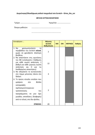 Διερεύνηση/Ολοκλήρωση απλού παιχνιδιού στο Scratch – Drive_the_car
ΦΥΛΛΟ ΑΥΤΟΑΞΙΟΛΟΓΗΣΗΣ
Τμήμα: …………………………………….
Όνομα μαθητών:

Ημερ/νία: …………………………

………………………………………………………...
…………………………………………………………

Καταφέρατε …

Μέγιστη
Δυνατή
Βαθμολογία

1. Να
χρησιμοποιήσετε
το
περιβάλλον του Scratch τελικά,
χωρίς να χρειάζεστε ιδιαίτερη
βοήθεια;
2. Να απαντήσετε στις ερωτήσεις
του ΦΕ (υπολογίστε 2 βαθμούς
για κάθε σωστή απάντηση, 1
βαθμό για κάθε μερικώς σωστή
απάντηση και 0 για τις
λανθασμένες απαντήσεις)
3. Να οδηγήσετε το αυτοκινητάκι
στο τέρμα μένοντας πάντα στο
δρόμο;
4. Το πρώτο σύνολο εντολών που
γράψατε
στο
Φύλλο
καταγραφής
σχεδιασμού/ενεργειών
τροποποίησης
του
προγράμματος να μην έχει
μεγάλες αποκλίσεις (διαφορές)
από το τελικό, στο ίδιο φύλλο;
ΣΥΝΟΛΟ:

ΝΑΙ

ΟΧΙ

ΜΕΡΙΚΩΣ

Βαθμός

2

12

4

2

20

228

 