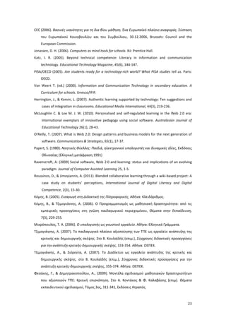 CEC (2006). Βασικές ικανότητες για τη δια βίου μάθηση. Ένα Ευρωπαϊκό πλαίσιο αναφοράς. Σύσταση
του Ευρωπαϊκού Κοινοβουλίου και του Συμβούλιου, 30.12.2006, Brussels: Council and the
European Commission.
Jonassen, D. H. (2006). Computers as mind tools for schools. NJ: Prentice Hall.
Katz, I. R. (2005). Beyond technical competence: Literacy in information and communication
technology. Educational Technology Magazine, 45(6), 144-147.
PISA/OECD (2005). Are students ready for a technology-rich world? What PISA studies tell us. Paris:
OECD.
Van Weert T. (ed.) (2000). Information and Communication Technology in secondary education. A
Curriculum for schools. Unesco/IFIP.
Herrington, J., & Kervin, L. (2007). Authentic learning supported by technology: Ten suggestions and
cases of integration in classrooms. Educational Media International, 44(3), 219-236.
McLoughlin C. & Lee M. J. W. (2010). Personalised and self-regulated learning in the Web 2.0 era:
International exemplars of innovative pedagogy using social software. Australasian Journal of
Educational Technology 26(1), 28-43.
O’Reilly, T. (2007). What is Web 2.0: Design patterns and business models for the next generation of
software. Communications & Strategies, 65(1), 17-37.
Papert, S. (1980). Νοητικές Θύελλες: Παιδιά, ηλεκτρονικοί υπολογιστές και δυναμικές ιδέες, Εκδόσεις
Οδυσσέας (Ελληνική μετάφραση 1991)
Ravenscroft, A. (2009) Social software, Web 2.0 and learning: status and implications of an evolving
paradigm. Journal of Computer Assisted Learning 25, 1-5.
Roussinos, D., & Jimoyiannis, A. (2011). Blended collaborative learning through a wiki-based project: A
case study on students’ perceptions, International Journal of Digital Literacy and Digital
Competence, 2(3), 15-30.
Κόμης, B. (2005). Εισαγωγή στη Διδακτική της Πληροφορικής, Αθήνα: Κλειδάριθμος.
Κόμης, Β., & Τζιμογιάννης, Α. (2006). Ο Προγραμματισμός ως μαθησιακή δραστηριότητα: από τις
εμπειρικές προσεγγίσεις στη γνώση παιδαγωγικού περιεχομένου, Θέματα στην Εκπαίδευση,
7(3), 229-255.
Μικρόπουλος, Τ. Α. (2006). Ο υπολογιστής ως γνωστικό εργαλείο. Αθήνα: Ελληνικά Γράμματα.
Τζιμογιάννης, Α. (2007). Το παιδαγωγικό πλαίσιο αξιοποίησης των ΤΠΕ ως εργαλείο ανάπτυξης της
κριτικής και δημιουργικής σκέψης. Στο Β. Κουλαϊδής (επιμ.), Σύγχρονες διδακτικές προσεγγίσεις
για την ανάπτυξη κριτικής-δημιουργικής σκέψης, 333-354. Αθήνα: ΟΕΠΕΚ.
Τζιμογιάννης, Α., & Σιόρεντα, Α. (2007). Το Διαδίκτυο ως εργαλείο ανάπτυξης της κριτικής και
δημιουργικής σκέψης. στο Β. Κουλαϊδής (επιμ.), Σύγχρονες διδακτικές προσεγγίσεις για την
ανάπτυξη κριτικής-δημιουργικής σκέψης, 355-374. Αθήνα: ΟΕΠΕΚ.
Φεσάκης, Γ., & Δημητρακοπούλου, Α., (2009). Μοντέλα σχεδιασμού μαθησιακών δραστηριοτήτων
που αξιοποιούν ΤΠΕ: Κριτική επισκόπηση. Στο Α. Κοντάκος & Φ. Καλαβάσης (επιμ). Θέματα
εκπαιδευτικού σχεδιασμού, Τόμος 3ος, 311-341, Εκδόσεις Ατραπός.

23

 