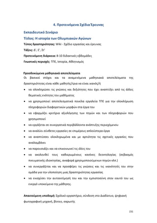 4. Προτεινόμενα Σχέδια Έρευνας
Εκπαιδευτικό Σενάριο
Τίτλος: Η ιστορία των Ολυμπιακών Αγώνων
Τύπος δραστηριότητας: Wiki - Σχέδιο εργασίας και έρευνας
Τάξεις: Δ’, Ε’, Στ’
Προτεινόμενη διάρκεια: 8-10 διδακτικές εβδομάδες
Γνωστικές περιοχές: ΤΠΕ, Ιστορία, Αθλητισμός

Προσδοκώμενα μαθησιακά αποτελέσματα
Οι βασικοί στόχοι και τα αναμενόμενα

μαθησιακά

αποτελέσματα

της

δραστηριότητας είναι κάθε μαθητής/τρια να είναι ικανός/ή
•

να ολοκληρώσει τις γνώσεις και δεξιότητες που έχει αναπτύξει από τις άλλες
θεματικές ενότητες του μαθήματος

•

να χρησιμοποιεί αποτελεσματικά ποικίλα εργαλεία ΤΠΕ για την ολοκλήρωση
πληροφοριών διαφορετικών μορφών στα έργα του

•

να εφαρμόζει κριτήρια αξιολόγησης των πηγών και των πληροφοριών που
χρησιμοποιεί

•

να εργάζεται σε συνεργατικά περιβάλλοντα ανάπτυξης περιεχόμενου

•

να αναλύει σύνθετες εργασίες σε επιμέρους απλούστερα έργα

•

να αναπτύσσει ολοκληρωμένα και με αρτιότητα τις σχετικές εργασίες που
αναλαμβάνει

•

να παρουσιάζει και να επικοινωνεί τις ιδέες του

•

να

ακολουθεί

τους

καθιερωμένους

κανόνες

δεοντολογίας

(σεβασμός

πνευματικής ιδιοκτησίας, αναφορά χρησιμοποιούμενων πηγών κλπ.)
•

να συνεργάζεται και να προσφέρει τις γνώσεις και τις ικανότητές του στην
ομάδα για την υλοποίηση μιας δραστηριότητας-εργασίας

•

να ενισχύσει την αυτοεκτίμησή του και την εμπιστοσύνη στον εαυτό του ως
ενεργό υποκείμενο της μάθησης.

Απαιτούμενη υποδομή: Σχολικό εργαστήριο, σύνδεση στο Διαδίκτυο, ψηφιακή
φωτογραφική μηχανή, βίντεο, σαρωτής
231

 