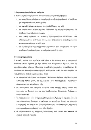 Εκτίμηση των δυσκολιών των μαθητών
Οι δυσκολίες που αναμένεται να αντιμετωπίσουν οι μαθητές αφορούν
•

στην αναζήτηση, αξιολόγηση και αξιοποίηση πληροφοριών από το Διαδίκτυο
με στόχο την επίλυση προβλήματος.

•

σε τεχνικά ζητήματα χειρισμού του περιβάλλοντος του wiki

•

σε εννοιολογικές δυσκολίες στην κατανόηση της δομής υπερκειμένου και
της διασύνδεσης (υπερσύνδεσμοι)

•

στη μικρή εμπειρία σε εμπλοκή δραστηριοτήτων υλοποίησης ενός
ολοκληρωμένου, αυθεντικού έργου, όπου απαιτείται να είναι δημιουργικοί
και να συνεργάζονται μεταξύ τους

•

σε περιορισμένη συμμετοχή κάποιων μαθητών που, ενδεχόμενα, δεν έχουν
υπολογιστή και διασύνδεση με το Διαδίκτυο από το σπίτι.

Συνοπτική παρουσίαση
Ο γενικός σκοπός του παρόντος wiki είναι η διερεύνηση και η συνεργατική
ανάπτυξη υλικού σχετικά με την Ιστορία των Ολυμπιακών Αγώνων, από την
αρχαιότητα μέχρι σήμερα. Ειδικότερα, οι μαθητές, χωρισμένοι σε ομάδες των 3-4
καλούνται να αναζητήσουν πληροφορίες, πολυμεσικό υλικό, να διερευνήσουν και
να αναπτύξουν σχετικό περιεχόμενο με στόχο
•

να γνωρίσουν την Ιστορία των Αρχαίων Ολυμπιακών Αγώνων, το ρόλο τους στις
ελληνικές πόλεις-κράτη, τα αγωνίσματα που περιλάμβαναν, σημαντικούς
ολυμπιονίκες της αρχαιότητας κ.λπ.

•

να αναφερθούν στα ιστορικά δεδομένα κάθε εποχής, στους λόγους που
οδήγησαν στη διακοπή τους και στην αναβίωση των Ολυμπιακών Αγώνων στη
σύγχρονη εποχή

•

να παρουσιάσουν τους σύγχρονους Ολυμπιακούς Αγώνες, τη σημασία τους για
την ανθρωπότητα, διαφορές σε σχέση με την αρχαιότητα θετικές και αρνητικές
πλευρές (π.χ. το ζήτημα της εμπορευματοποίησης του αθλητισμού, της λήψης
απαγορευμένων ουσιών από τους αθλητές κ.λπ.)

•

να παρουσιάσουν τις σύγχρονες Ολυμπιάδες που έγιναν στην Ελλάδα και
σχετικά ιστορικά στοιχεία.

232

 