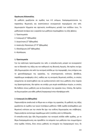 Οργάνωση διδασκαλίας
Οι μαθητές χωρίζονται σε ομάδες των 4-5 ατόμων, διαπραγματεύονται τις
παραπάνω θεματικές και αναπτύσσουν συνεργατικά περιεχόμενο στο wiki.
Δημιουργούν λήμματα και σχετικούς συνδέσμους μεταξύ των σελίδων τους. Το
μαθησιακό σενάριο και η εργασία των μαθητών περιλαμβάνει τις εξής φάσεις:
1. Προετοιμασία
2. Εισαγωγή (1η Εβδομάδα)
3. Διερεύνηση (2η Εβδομάδα)
4. Ανάπτυξη-Υλοποίηση (3η-9η Εβδομάδα)
5. Ολοκλήρωση (10η Εβδομάδα)
6. Αξιολόγηση

1. Προετοιμασία
Για την καλύτερη προετοιμασία του wiki, ο εκπαιδευτικός μπορεί να συνεργαστεί
και το δάσκαλο της τάξης και τον καθηγητή της Φυσικής Αγωγής. Θα πρέπει να έχει
ήδη δημιουργήσει στο wiki την κεντρική σελίδα με την περιγραφή, τους στόχους και
το χρονοδιάγραμμα της εργασίας, τις υποστηρικτικές ενότητες (βοήθεια,
παράδειγμα αναφοράς κ.λπ.), καθώς και τις κεντρικές θεματικές σελίδες, οι οποίες
αναμένεται να αναπτυχθούν και να εμπλουτιστούν από τους μαθητές στην πορεία
της δραστηριότητας. Θα πρέπει να εντάξει μια σειρά κατάλληλων πηγών, οι οποίες
θα δοθούν στους μαθητές για να ξεκινήσουν την εργασία τους. Επίσης, θα πρέπει
να δημιουργήσει για κάθε μαθητή λογαριασμό στην πλατφόρμα wiki.

2. Εισαγωγή (1η Εβδομάδα)
Παρουσιάζεται αναλυτικά το θέμα και οι στόχοι της εργασίας. Οι μαθητές της τάξης
χωρίζονται σε ομάδες των τριών-τεσσάρων μαθητών. Κάθε ομάδα αναλαμβάνει μια
θεματική ενότητα για την οποία θα έχει την ευθύνη δημιουργίας και επίβλεψης.
Παρουσιάζεται αντίστοιχο παράδειγμα wiki ή σελίδες από τη Wikipedia.
Ο εκπαιδευτικός έχει ήδη δημιουργήσει την κεντρική σελίδα κάθε ομάδας, με το
θέμα διαπραγμάτευσης και προσθέτει τα ονόματα των μαθητών που συμμετέχουν
στην ομάδα. Επίσης, δίνει στους μαθητές τα στοιχεία του λογαριασμού τους. Οι
233

 