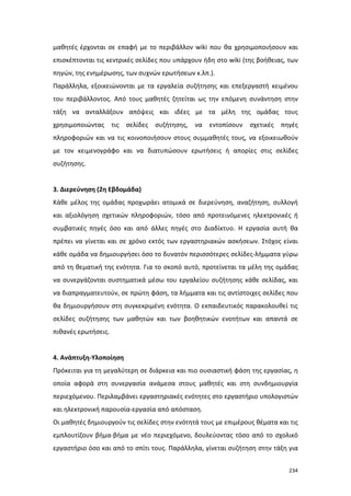 μαθητές έρχονται σε επαφή με το περιβάλλον wiki που θα χρησιμοποιήσουν και
επισκέπτονται τις κεντρικές σελίδες που υπάρχουν ήδη στο wiki (της βοήθειας, των
πηγών, της ενημέρωσης, των συχνών ερωτήσεων κ.λπ.).
Παράλληλα, εξοικειώνονται με τα εργαλεία συζήτησης και επεξεργαστή κειμένου
του περιβάλλοντος. Από τους μαθητές ζητείται ως την επόμενη συνάντηση στην
τάξη να ανταλλάξουν απόψεις και ιδέες με τα μέλη της ομάδας τους
χρησιμοποιώντας

τις σελίδες

συζήτησης,

να

εντοπίσουν

σχετικές

πηγές

πληροφοριών και να τις κοινοποιήσουν στους συμμαθητές τους, να εξοικειωθούν
με τον κειμενογράφο και να διατυπώσουν ερωτήσεις ή απορίες στις σελίδες
συζήτησης.

3. Διερεύνηση (2η Εβδομάδα)
Κάθε μέλος της ομάδας προχωράει ατομικά σε διερεύνηση, αναζήτηση, συλλογή
και αξιολόγηση σχετικών πληροφοριών, τόσο από προτεινόμενες ηλεκτρονικές ή
συμβατικές πηγές όσο και από άλλες πηγές στο Διαδίκτυο. Η εργασία αυτή θα
πρέπει να γίνεται και σε χρόνο εκτός των εργαστηριακών ασκήσεων. Στόχος είναι
κάθε ομάδα να δημιουργήσει όσο το δυνατόν περισσότερες σελίδες-λήμματα γύρω
από τη θεματική της ενότητα. Για το σκοπό αυτό, προτείνεται τα μέλη της ομάδας
να συνεργάζονται συστηματικά μέσω του εργαλείου συζήτησης κάθε σελίδας, και
να διαπραγματευτούν, σε πρώτη φάση, τα λήμματα και τις αντίστοιχες σελίδες που
θα δημιουργήσουν στη συγκεκριμένη ενότητα. Ο εκπαιδευτικός παρακολουθεί τις
σελίδες συζήτησης των μαθητών και των βοηθητικών ενοτήτων και απαντά σε
πιθανές ερωτήσεις.

4. Ανάπτυξη-Υλοποίηση
Πρόκειται για τη μεγαλύτερη σε διάρκεια και πιο ουσιαστική φάση της εργασίας, η
οποία αφορά στη συνεργασία ανάμεσα στους μαθητές και στη συνδημιουργία
περιεχόμενου. Περιλαμβάνει εργαστηριακές ενότητες στο εργαστήριο υπολογιστών
και ηλεκτρονική παρουσία-εργασία από απόσταση.
Οι μαθητές δημιουργούν τις σελίδες στην ενότητά τους με επιμέρους θέματα και τις
εμπλουτίζουν βήμα-βήμα με νέο περιεχόμενο, δουλεύοντας τόσο από το σχολικό
εργαστήριο όσο και από το σπίτι τους. Παράλληλα, γίνεται συζήτηση στην τάξη για
234

 